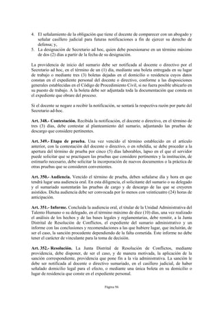 4. El señalamiento de la obligación que tiene el docente de comparecer con un abogado y
   señalar casillero judicial para futuras notificaciones a fin de ejercer su derecho de
   defensa; y,
5. La designación de Secretario ad hoc, quien debe posesionarse en un término máximo
   de dos (2) días a partir de la fecha de su designación.

La providencia de inicio del sumario debe ser notificada al docente o directivo por el
Secretario ad hoc, en el término de un (1) día, mediante una boleta entregada en su lugar
de trabajo o mediante tres (3) boletas dejadas en el domicilio o residencia cuyos datos
constan en el expediente personal del docente o directivo, conforme a las disposiciones
generales establecidas en el Código de Procedimiento Civil, si no fuera posible ubicarlo en
su puesto de trabajo. A la boleta debe ser adjuntada toda la documentación que consta en
el expediente que obrare del proceso.

Si el docente se negare a recibir la notificación, se sentará la respectiva razón por parte del
Secretario ad-hoc.

Art. 348.- Contestación. Recibida la notificación, el docente o directivo, en el término de
tres (3) días, debe contestar al planteamiento del sumario, adjuntando las pruebas de
descargo que considere pertinentes.

Art. 349.- Etapa de prueba. Una vez vencido el término establecido en el artículo
anterior, con la contestación del docente o directivo, o en rebeldía, se debe proceder a la
apertura del término de prueba por cinco (5) días laborables, lapso en el que el servidor
puede solicitar que se practiquen las pruebas que considere pertinentes y la institución, de
estimarlo necesario, debe solicitar la incorporación de nuevos documentos o la práctica de
otras pruebas que se consideren convenientes.

Art. 350.- Audiencia. Vencido el término de prueba, deben señalarse día y hora en que
tendrá lugar una audiencia oral. En esta diligencia, el solicitante del sumario o su delegado
y el sumariado sustentarán las pruebas de cargo y de descargo de las que se creyeren
asistidos. Dicha audiencia debe ser convocada por lo menos con veinticuatro (24) horas de
anticipación.

Art. 351.- Informe. Concluida la audiencia oral, el titular de la Unidad Administrativa del
Talento Humano o su delegado, en el término máximo de diez (10) días, una vez realizado
el análisis de los hechos y de las bases legales y reglamentarias, debe remitir, a la Junta
Distrital de Resolución de Conflictos, el expediente del sumario administrativo y un
informe con las conclusiones y recomendaciones a las que hubiere lugar, que incluirán, de
ser el caso, la sanción procedente dependiendo de la falta cometida. Este informe no debe
tener el carácter de vinculante para la toma de decisión.

Art. 352.- Resolución. La Junta Distrital de Resolución de Conflictos, mediante
providencia, debe disponer, de ser el caso, y de manera motivada, la aplicación de la
sanción correspondiente, providencia que pone fin a la vía administrativa. La sanción le
debe ser notificada al docente o directivo sumariado, en el casillero judicial, de haber
señalado domicilio legal para el efecto, o mediante una única boleta en su domicilio o
lugar de residencia que conste en el expediente personal.

                                           Página 96
 