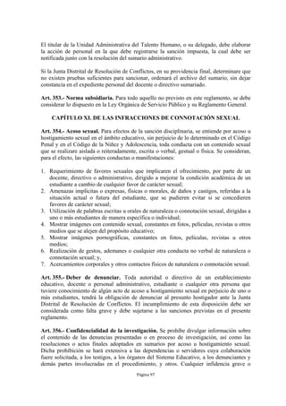 El titular de la Unidad Administrativa del Talento Humano, o su delegado, debe elaborar
la acción de personal en la que debe registrarse la sanción impuesta, la cual debe ser
notificada junto con la resolución del sumario administrativo.

Si la Junta Distrital de Resolución de Conflictos, en su providencia final, determinare que
no existen pruebas suficientes para sancionar, ordenará el archivo del sumario, sin dejar
constancia en el expediente personal del docente o directivo sumariado.

Art. 353.- Norma subsidiaria. Para todo aquello no previsto en este reglamento, se debe
considerar lo dispuesto en la Ley Orgánica de Servicio Público y su Reglamento General.

    CAPÍTULO XI. DE LAS INFRACCIONES DE CONNOTACIÓN SEXUAL

Art. 354.- Acoso sexual. Para efectos de la sanción disciplinaria, se entiende por acoso u
hostigamiento sexual en el ámbito educativo, sin perjuicio de lo determinado en el Código
Penal y en el Código de la Niñez y Adolescencia, toda conducta con un contenido sexual
que se realizare aislada o reiteradamente, escrita o verbal, gestual o física. Se consideran,
para el efecto, las siguientes conductas o manifestaciones:

1. Requerimiento de favores sexuales que implicaren el ofrecimiento, por parte de un
   docente, directivo o administrativo, dirigido a mejorar la condición académica de un
   estudiante a cambio de cualquier favor de carácter sexual;
2. Amenazas implícitas o expresas, físicas o morales, de daños y castigos, referidas a la
   situación actual o futura del estudiante, que se pudieren evitar si se concedieren
   favores de carácter sexual;
3. Utilización de palabras escritas u orales de naturaleza o connotación sexual, dirigidas a
   uno o más estudiantes de manera específica o individual;
4. Mostrar imágenes con contenido sexual, constantes en fotos, películas, revistas u otros
   medios que se alejen del propósito educativo;
5. Mostrar imágenes pornográficas, constantes en fotos, películas, revistas u otros
   medios;
6. Realización de gestos, ademanes o cualquier otra conducta no verbal de naturaleza o
   connotación sexual; y,
7. Acercamientos corporales y otros contactos físicos de naturaleza o connotación sexual.

Art. 355.- Deber de denunciar. Toda autoridad o directivo de un establecimiento
educativo, docente o personal administrativo, estudiante o cualquier otra persona que
tuviere conocimiento de algún acto de acoso u hostigamiento sexual en perjuicio de uno o
más estudiantes, tendrá la obligación de denunciar al presunto hostigador ante la Junta
Distrital de Resolución de Conflictos. El incumplimiento de esta disposición debe ser
considerada como falta grave y debe sujetarse a las sanciones previstas en el presente
reglamento.

Art. 356.- Confidencialidad de la investigación. Se prohíbe divulgar información sobre
el contenido de las denuncias presentadas o en proceso de investigación, así como las
resoluciones o actos finales adoptados en sumarios por acoso u hostigamiento sexual.
Dicha prohibición se hará extensiva a las dependencias o servidores cuya colaboración
fuere solicitada, a los testigos, a los órganos del Sistema Educativo, a los denunciantes y
demás partes involucradas en el procedimiento, y otros. Cualquier infidencia grave o
                                          Página 97
 
