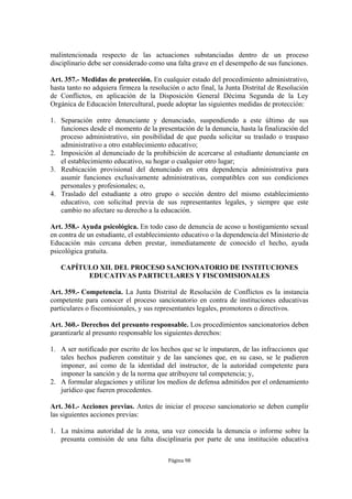 malintencionada respecto de las actuaciones substanciadas dentro de un proceso
disciplinario debe ser considerado como una falta grave en el desempeño de sus funciones.

Art. 357.- Medidas de protección. En cualquier estado del procedimiento administrativo,
hasta tanto no adquiera firmeza la resolución o acto final, la Junta Distrital de Resolución
de Conflictos, en aplicación de la Disposición General Décima Segunda de la Ley
Orgánica de Educación Intercultural, puede adoptar las siguientes medidas de protección:

1. Separación entre denunciante y denunciado, suspendiendo a este último de sus
   funciones desde el momento de la presentación de la denuncia, hasta la finalización del
   proceso administrativo, sin posibilidad de que pueda solicitar su traslado o traspaso
   administrativo a otro establecimiento educativo;
2. Imposición al denunciado de la prohibición de acercarse al estudiante denunciante en
   el establecimiento educativo, su hogar o cualquier otro lugar;
3. Reubicación provisional del denunciado en otra dependencia administrativa para
   asumir funciones exclusivamente administrativas, compatibles con sus condiciones
   personales y profesionales; o,
4. Traslado del estudiante a otro grupo o sección dentro del mismo establecimiento
   educativo, con solicitud previa de sus representantes legales, y siempre que este
   cambio no afectare su derecho a la educación.

Art. 358.- Ayuda psicológica. En todo caso de denuncia de acoso u hostigamiento sexual
en contra de un estudiante, el establecimiento educativo o la dependencia del Ministerio de
Educación más cercana deben prestar, inmediatamente de conocido el hecho, ayuda
psicológica gratuita.

   CAPÍTULO XII. DEL PROCESO SANCIONATORIO DE INSTITUCIONES
         EDUCATIVAS PARTICULARES Y FISCOMISIONALES

Art. 359.- Competencia. La Junta Distrital de Resolución de Conflictos es la instancia
competente para conocer el proceso sancionatorio en contra de instituciones educativas
particulares o fiscomisionales, y sus representantes legales, promotores o directivos.

Art. 360.- Derechos del presunto responsable. Los procedimientos sancionatorios deben
garantizarle al presunto responsable los siguientes derechos:

1. A ser notificado por escrito de los hechos que se le imputaren, de las infracciones que
   tales hechos pudieren constituir y de las sanciones que, en su caso, se le pudieren
   imponer, así como de la identidad del instructor, de la autoridad competente para
   imponer la sanción y de la norma que atribuyere tal competencia; y,
2. A formular alegaciones y utilizar los medios de defensa admitidos por el ordenamiento
   jurídico que fueren procedentes.

Art. 361.- Acciones previas. Antes de iniciar el proceso sancionatorio se deben cumplir
las siguientes acciones previas:

1. La máxima autoridad de la zona, una vez conocida la denuncia o informe sobre la
   presunta comisión de una falta disciplinaria por parte de una institución educativa

                                          Página 98
 