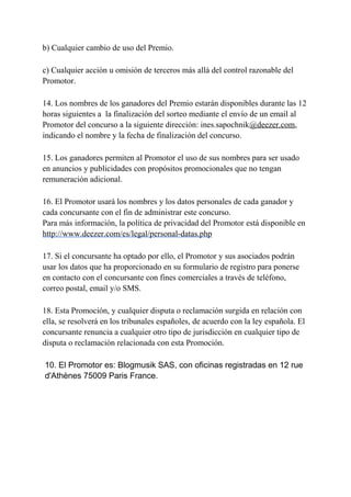 b) Cualquier cambio de uso del Premio.
c) Cualquier acción u omisión de terceros más allá del control razonable del
Promotor.
14. Los nombres de los ganadores del Premio estarán disponibles durante las 12
horas siguientes a la finalización del sorteo mediante el envío de un email al
Promotor del concurso a la siguiente dirección: ines.sapochnik@deezer.com,
indicando el nombre y la fecha de finalización del concurso.
15. Los ganadores permiten al Promotor el uso de sus nombres para ser usado
en anuncios y publicidades con propósitos promocionales que no tengan
remuneración adicional.
16. El Promotor usará los nombres y los datos personales de cada ganador y
cada concursante con el fin de administrar este concurso.
Para más información, la política de privacidad del Promotor está disponible en
http://www.deezer.com/es/legal/personal-datas.php
17. Si el concursante ha optado por ello, el Promotor y sus asociados podrán
usar los datos que ha proporcionado en su formulario de registro para ponerse
en contacto con el concursante con fines comerciales a través de teléfono,
correo postal, email y/o SMS.
18. Esta Promoción, y cualquier disputa o reclamación surgida en relación con
ella, se resolverá en los tribunales españoles, de acuerdo con la ley española. El
concursante renuncia a cualquier otro tipo de jurisdicción en cualquier tipo de
disputa o reclamación relacionada con esta Promoción.
10. El Promotor es: Blogmusik SAS, con oficinas registradas en 12 rue
d'Athènes 75009 Paris France.
 