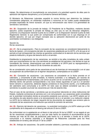 trabajo. De determinarse el incumplimiento se comunicará a la autoridad superior de ellas para la
aplicación del régimen disciplinario y a la Contraloría General del Estado.
El Ministerio de Relaciones Laborales expedirá la norma técnica que determine los trabajos
considerados peligrosos, en ambientes insalubres o nocturnos en los cuales pueda establecerse
jornadas especiales de menor duración, sin que su remuneración sea menor a la generalidad de
servidoras o servidores.
Art. 26.- Suspensión de la jornada de trabajo.- El Presidente de la República, mediante decreto
ejecutivo, podrá suspender la jornada de trabajo en días que no son de descanso obligatorio,
conforme a la Disposición General Cuarta de la LOSEP y en la Disposición General Cuarta de éste
Reglamento General, la que podrá ser compensada de conformidad con lo que disponga en el
decreto ejecutivo, sin que por ningún concepto sea su aplicación discrecional por parte de las
autoridades nominadoras o sus delegados.
Sección 2a.
De las vacaciones
Art. 27.- De la programación.- Para la concesión de las vacaciones se considerará básicamente la
fecha de ingreso, y el cronograma del plan de vacaciones establecido por la UATH, a fin de que en el
período al cual correspondan las mismas se garantice continuidad en la atención de los servicios que
presta la institución y el goce del derecho de la o el servidor.
Establecida la programación de las vacaciones, se remitirá a los jefes inmediatos de cada unidad,
para que conjuntamente con las o los servidores se establezcan los períodos y las fechas en que se
concederán las mismas, observaciones que serán remitidas a la UATH para su reprogramación y
ejecución el próximo año, hasta el 30 de noviembre de cada año.
No se considerarán como parte de las vacaciones el uso de licencias sin remuneración o en el caso
de suspensión de conformidad con el régimen disciplinario, contemplados en la LOSEP.
Art. 28.- Concesión de vacaciones.- Las vacaciones se concederán en la fecha prevista en el
calendario, y únicamente el jefe inmediato, la máxima autoridad, o su delegado, por razones de
servicio debidamente fundamentadas y de común acuerdo con la o el servidor, podrá suspenderlas o
diferirlas dentro del período correspondiente a los doce meses siguientes en que la o el servidor
tienen derecho a vacaciones, debiendo dejarse constancia en documento escrito, y la modificatoria
del calendario será comunicada a la UATH. En todo caso se deberá considerar que las y los
servidores no pueden acumular las vacaciones por más de sesenta días.
Para el caso de las servidoras y servidores que se encuentran laborando en otras instituciones del
Estado, mediante comisiones de servicios con o sin remuneración, sus vacaciones serán concedidas
por la autoridad nominadora donde se encuentre prestando sus servicios. Las UATH velarán por el
uso efectivo de este derecho previo a la reincorporación de la o el servidor a su institución original.
La UATH de la institución de origen requerirá de los documentos de respaldo que sirvieron para la
concesión de las vacaciones a la institución que solicitó la comisión de servicios.
Art. 29.- Ejercicio del derecho de vacaciones.- La autoridad nominadora y la UATH velará por el fiel
cumplimiento de lo dispuesto en el literal g) del artículo 23 de la LOSEP.
De conformidad con lo establecido en el literal m) del artículo 24 de la LOSEP, no se negará el uso
de las vacaciones injustificadamente y que por este hecho se ocasione el acumulamiento de las
mismas por más de 60 días; de producirse este hecho la o el servidor a través de la UATH,
comunicará a la máxima autoridad y al Ministerio de Relaciones Laborales para los fines
establecidos en la letra j) del artículo 51 de la LOSEP.
Art. 30.- Anticipo de vacaciones.- Se podrá conceder adelanto y permisos imputables a vacaciones
REGLAMENTO GENERAL A LA LEY ORGANICA DEL SERVICIO PUBLICO - Página 10
LEXIS FINDER - www.lexis.com.ec
 