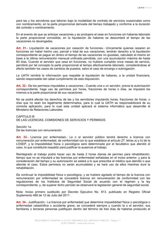 para las y los servidores que laboran bajo la modalidad de contrato de servicios ocasionales como
con nombramiento, en la parte proporcional derivada del tiempo trabajado y conforme a la duración
del contrato o nombramiento.
En el evento de que se anticipe vacaciones y se produjere el cese en funciones sin haberse laborado
la parte proporcional concedida, en la liquidación de haberes se descontará el tiempo de las
vacaciones no devengadas.
Art. 31.- Liquidación de vacaciones por cesación de funciones.- Unicamente quienes cesaren en
funciones sin haber hecho uso, parcial o total de sus vacaciones, tendrán derecho a la liquidación
correspondiente se pague en dinero el tiempo de las vacaciones no gozadas, calculado el mismo en
base a la última remuneración mensual unificada percibida, con una acumulación máxima de hasta
60 días. Cuando el servidor que cesa en funciones, no hubiere cumplido once meses de servicio,
percibirá por tal concepto la parte proporcional al tiempo efectivamente laborado, considerándose al
efecto también los casos de cambios de puestos, salvo el caso de encargo o subrogación.
La UATH remitirá la información que respalde la liquidación de haberes, a la unidad financiera,
siendo responsable del cabal cumplimiento de esta disposición.
Art. 32.- De los permisos imputables a vacaciones.- Cuando una o un servidor, previa la autorización
correspondiente, haga uso de permisos por horas, fracciones de horas o días, se imputará los
mismos a la parte proporcional de sus vacaciones.
No se podrá afectar los derechos de las y los servidores imputando horas, fracciones de horas, o
días que no sean los legalmente determinados, para lo cual la UATH se responsabilizará de su
correcta aplicación, para lo cual esta unidad aplicará el sistema informático que desarrolle el
Ministerio de Relaciones Laborales.
CAPITULO III
DE LAS LICENCIAS, COMISIONES DE SERVICIOS Y PERMISOS
Sección 1a.
De las licencias con remuneración
Art. 33.- Licencia por enfermedad.- La o el servidor público tendrá derecho a licencia con
remuneración por enfermedad, de conformidad con lo que establece el artículo 27, letras a) y b) de la
LOSEP, y la imposibilidad física o psicológica será determinada por el facultativo que atendió el
caso, lo que constituirá respaldo para justificar la ausencia al trabajo.
Reintegrado al trabajo podrá hacer uso de hasta 2 horas diarias de permiso para rehabilitación,
tiempo que no se imputará a las licencias por enfermedad señaladas en el inciso anterior, y para la
consideración del tiempo y su autorización se estará a lo que prescriba el médico que atendió o que
atiende el caso. Estos permisos no serán acumulables y se hará uso de ellos mientras dure la
rehabilitación.
De continuar la imposibilidad física o psicológica, y se hubiere agotado el tiempo de la licencia con
remuneración por enfermedad se concederá licencia sin remuneración de conformidad con las
regulaciones de los Institutos de Seguridad Social de acuerdo con el régimen y la ley
correspondiente; y, de superar dicho período se observará la legislación general de seguridad social.
Nota: Inciso primero sustituido por Decreto Ejecutivo No. 813, publicado en Registro Oficial
Suplemento 489 de 12 de Julio del 2011 .
Art. 34.- Justificación.- La licencia por enfermedad que determine imposibilidad física o psicológica o
enfermedad catastrófica o accidente grave, se concederá siempre y cuando la o el servidor, sus
familiares o terceras personas justifiquen dentro del término de tres días de haberse producido el
REGLAMENTO GENERAL A LA LEY ORGANICA DEL SERVICIO PUBLICO - Página 11
LEXIS FINDER - www.lexis.com.ec
 