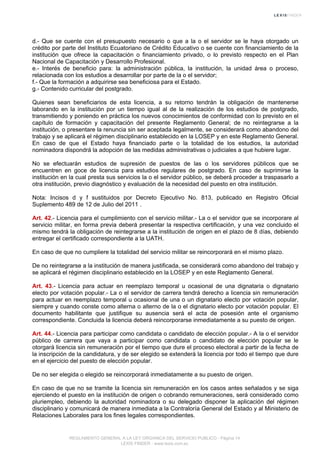 d.- Que se cuente con el presupuesto necesario o que a la o el servidor se le haya otorgado un
crédito por parte del Instituto Ecuatoriano de Crédito Educativo o se cuente con financiamiento de la
institución que ofrece la capacitación o financiamiento privado, o lo previsto respecto en el Plan
Nacional de Capacitación y Desarrollo Profesional.
e.- Interés de beneficio para: la administración pública, la institución, la unidad área o proceso,
relacionada con los estudios a desarrollar por parte de la o el servidor;
f.- Que la formación a adquirirse sea beneficiosa para el Estado.
g.- Contenido curricular del postgrado.
Quienes sean beneficiarios de esta licencia, a su retorno tendrán la obligación de mantenerse
laborando en la institución por un tiempo igual al de la realización de los estudios de postgrado,
transmitiendo y poniendo en práctica los nuevos conocimientos de conformidad con lo previsto en el
capítulo de formación y capacitación del presente Reglamento General; de no reintegrarse a la
institución, o presentare la renuncia sin ser aceptada legalmente, se considerará como abandono del
trabajo y se aplicará el régimen disciplinario establecido en la LOSEP y en este Reglamento General.
En caso de que el Estado haya financiado parte o la totalidad de los estudios, la autoridad
nominadora dispondrá la adopción de las medidas administrativas o judiciales a que hubiere lugar.
No se efectuarán estudios de supresión de puestos de las o los servidores públicos que se
encuentren en goce de licencia para estudios regulares de postgrado. En caso de suprimirse la
institución en la cual presta sus servicios la o el servidor público, se deberá proceder a traspasarlo a
otra institución, previo diagnóstico y evaluación de la necesidad del puesto en otra institución.
Nota: Incisos d y f sustituidos por Decreto Ejecutivo No. 813, publicado en Registro Oficial
Suplemento 489 de 12 de Julio del 2011 .
Art. 42.- Licencia para el cumplimiento con el servicio militar.- La o el servidor que se incorporare al
servicio militar, en forma previa deberá presentar la respectiva certificación, y una vez concluido el
mismo tendrá la obligación de reintegrarse a la institución de origen en el plazo de 8 días, debiendo
entregar el certificado correspondiente a la UATH.
En caso de que no cumpliere la totalidad del servicio militar se reincorporará en el mismo plazo.
De no reintegrarse a la institución de manera justificada, se considerará como abandono del trabajo y
se aplicará el régimen disciplinario establecido en la LOSEP y en este Reglamento General.
Art. 43.- Licencia para actuar en reemplazo temporal u ocasional de una dignataria o dignatario
electo por votación popular.- La o el servidor de carrera tendrá derecho a licencia sin remuneración
para actuar en reemplazo temporal u ocasional de una o un dignatario electo por votación popular,
siempre y cuando conste como alterna o alterno de la o el dignatario electo por votación popular. El
documento habilitante que justifique su ausencia será el acta de posesión ante el organismo
correspondiente. Concluida la licencia deberá reincorporarse inmediatamente a su puesto de origen.
Art. 44.- Licencia para participar como candidata o candidato de elección popular.- A la o el servidor
público de carrera que vaya a participar como candidata o candidato de elección popular se le
otorgará licencia sin remuneración por el tiempo que dure el proceso electoral a partir de la fecha de
la inscripción de la candidatura, y de ser elegido se extenderá la licencia por todo el tiempo que dure
en el ejercicio del puesto de elección popular.
De no ser elegida o elegido se reincorporará inmediatamente a su puesto de origen.
En caso de que no se tramite la licencia sin remuneración en los casos antes señalados y se siga
ejerciendo el puesto en la institución de origen o cobrando remuneraciones, será considerado como
pluriempleo, debiendo la autoridad nominadora o su delegado disponer la aplicación del régimen
disciplinario y comunicará de manera inmediata a la Contraloría General del Estado y al Ministerio de
Relaciones Laborales para los fines legales correspondientes.
REGLAMENTO GENERAL A LA LEY ORGANICA DEL SERVICIO PUBLICO - Página 14
LEXIS FINDER - www.lexis.com.ec
 