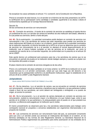 Se exceptúan los casos señalados el artículo 113, numeral 6, de la Constitución de la República.
Previa la concesión de esta licencia, la o el servidor en el término de tres días presentará a la UATH,
la certificación de su participación como candidata o candidato; igualmente si es electa o electo el
nombramiento expedido por el Consejo Nacional Electoral.
Sección 3a.
De las comisiones de servicios con remuneración
Art. 45.- Comisión de servicios.- A través de la comisión de servicios se establece el aporte técnico
y/o profesional de una o un servidor de carrera en beneficio de otra institución del Estado, diferente a
la cual presta sus servicios; dentro o fuera del país.
Art. 46.- De la autorización.- La autoridad nominadora podrá declarar en comisión de servicios con
remuneración a las y los servidores de carrera que sean requeridos para prestar sus servicios en
otras instituciones del Estado en el país o en el exterior, previa solicitud de la autoridad nominadora
de la institución requirente, el informe favorable de la UATH en el que se determine que la comisión
de servicios con remuneración de la o el servidor no afectará el normal desenvolvimiento de la
institución, que el mismo hubiere cumplido un año de servicios en la institución, así como la
aceptación por escrito de la o el servidor requerido, de conformidad con lo prescrito en el artículo 30
de la LOSEP.
Este aporte técnico y/o profesional será exclusivo para las y los servidores de carrera que no se
encuentren en período de prueba en la institución donde trabajan siempre y cuando se cumplan con
los requisitos del puesto a ocupar.
El plazo máximo de la comisión de servicios otorgada es de dos años.
Previo a la culminación del plazo señalado en el inciso anterior, la UATH de la institución en la cual
presta servicios la o el servidor comisionado, velará por que este haga uso del derecho a las
vacaciones que le corresponden conforme a la planificación institucional, según lo establecido en el
artículo 29 de la LOSEP y este Reglamento General.
Jurisprudencia:
Gaceta Judicial, RESTITUCION A PUESTO DE TRABAJO, 23-nov-2009
Art. 47.- De los derechos.- La o el servidor de carrera, que se encuentre en comisión de servicios
con remuneración, conservará los derechos y beneficios que la institución a la que pertenece hubiere
creado a favor de sus servidores, así como deberá ser reintegrada o reintegrado a su puesto de
origen, al concluir la comisión.
Art. 48.- De la remuneración.- La o el servidor de carrera declarado en comisión de servicios con
remuneración, recibirá la remuneración mayor o la diferencia a la que hubiere lugar, entre lo que
percibe en la entidad a la que pertenece y lo presupuestado para el puesto en el que prestará sus
servicios. La diferencia será pagada por la institución que lo recibe.
El mismo procedimiento se observará para las y los servidores seleccionados para trabajar como
contraparte nacional en proyectos o convenios establecidos con organismos internacionales o en
proyecto de inversión.
Art. 49.- Las comisiones de servicios con remuneración fuera del país, se autorizarán únicamente
para que una o un servidor preste sus servicios en instituciones del Estado en el exterior, en los
términos señalados en las normas de este Reglamento General. La Secretaría Nacional de la
Administración Pública reglamentará los parámetros para dicha autorización en las entidades de la
REGLAMENTO GENERAL A LA LEY ORGANICA DEL SERVICIO PUBLICO - Página 15
LEXIS FINDER - www.lexis.com.ec
 