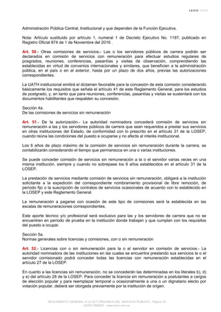 Administración Pública Central, Institucional y que dependen de la Función Ejecutiva.
Nota: Artículo sustituido por artículo 1, numeral 1 de Decreto Ejecutivo No. 1197, publicado en
Registro Oficial 874 de 1 de Noviembre del 2016 .
Art. 50.- Otras comisiones de servicios.- Las o los servidores públicos de carrera podrán ser
declarados en comisión de servicios con remuneración para efectuar estudios regulares de
posgrados, reuniones, conferencias, pasantías y visitas de observación, comprendiendo las
establecidas en virtud de convenios internacionales y similares, que beneficien a la administración
pública, en el país o en el exterior, hasta por un plazo de dos años, previas las autorizaciones
correspondientes.
La UATH institucional emitirá el dictamen favorable para la concesión de esta comisión considerando
básicamente los requisitos que señala el artículo 41 de este Reglamento General, para los estudios
de postgrado; y, en tanto que para reuniones, conferencias, pasantías y visitas se sustentará con los
documentos habilitantes que respalden su concesión.
Sección 4a.
De las comisiones de servicios sin remuneración
Art. 51.- De la autorización.- La autoridad nominadora concederá comisión de servicios sin
remuneración a las y los servidores públicos de carrera que sean requeridos a prestar sus servicios
en otras instituciones del Estado, de conformidad con lo prescrito en el artículo 31 de la LOSEP,
cuando reúna las condiciones del puesto a ocuparse y no afecte al interés institucional.
Los 6 años de plazo máximo de la comisión de servicios sin remuneración durante la carrera, se
contabilizarán considerando el tiempo que permanezca en una o varias instituciones.
Se puede conceder comisión de servicios sin remuneración a la o el servidor varias veces en una
misma institución, siempre y cuando no sobrepase los 6 años establecidos en el artículo 31 de la
LOSEP.
La prestación de servicios mediante comisión de servicios sin remuneración, obligará a la institución
solicitante a la expedición del correspondiente nombramiento provisional de libre remoción, de
período fijo o la suscripción de contratos de servicios ocasionales de acuerdo con lo establecido en
la LOSEP y este Reglamento General.
La remuneración a pagarse con ocasión de este tipo de comisiones será la establecida en las
escalas de remuneraciones correspondientes.
Este aporte técnico y/o profesional será exclusivo para las y los servidores de carrera que no se
encuentren en período de prueba en la institución donde trabajan y que cumplan con los requisitos
del puesto a ocupar.
Sección 5a.
Normas generales sobre licencias y comisiones, con o sin remuneración
Art. 52.- Licencias con o sin remuneración para la o el servidor en comisión de servicios.- La
autoridad nominadora de las instituciones en las cuales se encuentra prestando sus servicios la o el
servidor comisionado podrá conceder todas las licencias con remuneración establecidas en el
artículo 27 de la LOSEP.
En cuanto a las licencias sin remuneración, no se concederán las determinadas en los literales b), d)
y e) del artículo 28 de la LOSEP. Para conceder la licencia sin remuneración a postulantes a cargos
de elección popular y para reemplazar temporal u ocasionalmente a una o un dignatario electo por
votación popular, deberá ser otorgada previamente por la institución de origen.
REGLAMENTO GENERAL A LA LEY ORGANICA DEL SERVICIO PUBLICO - Página 16
LEXIS FINDER - www.lexis.com.ec
 