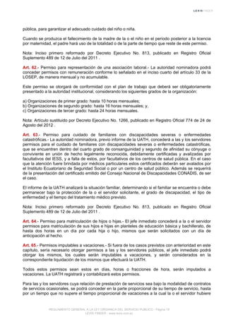 pública, para garantizar el adecuado cuidado del niño o niña.
Cuando se produzca el fallecimiento de la madre de la o el niño en el período posterior a la licencia
por maternidad, el padre hará uso de la totalidad o de la parte de tiempo que reste de este permiso.
Nota: Inciso primero reformado por Decreto Ejecutivo No. 813, publicado en Registro Oficial
Suplemento 489 de 12 de Julio del 2011 .
Art. 62.- Permiso para representación de una asociación laboral.- La autoridad nominadora podrá
conceder permisos con remuneración conforme lo señalado en el inciso cuarto del artículo 33 de la
LOSEP, de manera mensual y no acumulable.
Este permiso se otorgará de conformidad con el plan de trabajo que deberá ser obligatoriamente
presentado a la autoridad institucional, considerando los siguientes grados de la organización:
a) Organizaciones de primer grado: hasta 10 horas mensuales;
b) Organizaciones de segundo grado: hasta 16 horas mensuales; y,
c) Organizaciones de tercer grado: hasta 24 horas mensuales.
Nota: Artículo sustituido por Decreto Ejecutivo No. 1266, publicado en Registro Oficial 774 de 24 de
Agosto del 2012 .
Art. 63.- Permiso para cuidado de familiares con discapacidades severas o enfermedades
catastróficas.- La autoridad nominadora, previo informe de la UATH, concederá a las y los servidores
permisos para el cuidado de familiares con discapacidades severas o enfermedades catastróficas,
que se encuentren dentro del cuarto grado de consanguinidad y segundo de afinidad su cónyuge o
conviviente en unión de hecho legalmente reconocida, debidamente certificadas y avalizadas por
facultativos del IESS, y a falta de estos, por facultativos de los centros de salud pública. En el caso
que la atención fuere brindada por médicos particulares estos certificados deberán ser avalados por
el Instituto Ecuatoriano de Seguridad Social o por un centro de salud público. Además se requerirá
de la presentación del certificado emitido del Consejo Nacional de Discapacidades CONADIS, de ser
el caso.
El informe de la UATH analizará la situación familiar, determinando si el familiar se encuentra o debe
permanecer bajo la protección de la o el servidor solicitante, el grado de discapacidad, el tipo de
enfermedad y el tiempo del tratamiento médico previsto.
Nota: Inciso primero reformado por Decreto Ejecutivo No. 813, publicado en Registro Oficial
Suplemento 489 de 12 de Julio del 2011 .
Art. 64.- Permiso para matriculación de hijos o hijas.- El jefe inmediato concederá a la o el servidor
permisos para matriculación de sus hijos e hijas en planteles de educación básica y bachillerato, de
hasta dos horas en un día por cada hija o hijo, mismos que serán solicitados con un día de
anticipación al hecho.
Art. 65.- Permisos imputables a vacaciones.- Si fuera de los casos previstos con anterioridad en este
capítulo, sería necesario otorgar permisos a las y los servidores públicos, el jefe inmediato podrá
otorgar los mismos, los cuales serán imputables a vacaciones, y serán considerados en la
correspondiente liquidación de los mismos que efectuará la UATH.
Todos estos permisos sean estos en días, horas o fracciones de hora, serán imputados a
vacaciones. La UATH registrará y contabilizará estos permisos.
Para las y los servidores cuya relación de prestación de servicios sea bajo la modalidad de contratos
de servicios ocasionales, se podrá conceder en la parte proporcional de su tiempo de servicio, hasta
por un tiempo que no supere el tiempo proporcional de vacaciones a la cual la o el servidor hubiere
REGLAMENTO GENERAL A LA LEY ORGANICA DEL SERVICIO PUBLICO - Página 19
LEXIS FINDER - www.lexis.com.ec
 