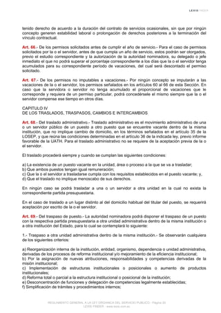 tenido derecho de acuerdo a la duración del contrato de servicios ocasionales, sin que por ningún
concepto generen estabilidad laboral o prolongación de derechos posteriores a la terminación del
vínculo contractual.
Art. 66.- De los permisos solicitados antes de cumplir el año de servicio.- Para el caso de permisos
solicitados por la o el servidor, antes de que cumpla un año de servicio, estos podrán ser otorgados,
previo el estudio correspondiente y la autorización de la autoridad nominadora, su delegado o jefe
inmediato el que no podrá superar el porcentaje correspondiente a los días que la o el servidor tenga
acumulados para su correspondiente período de vacaciones, del cual será descontado el permiso
solicitado.
Art. 67.- De los permisos no imputables a vacaciones.- Por ningún concepto se imputarán a las
vacaciones de la o el servidor, los permisos señalados en los artículos 60 al 66 de esta Sección. En
caso que la servidora o servidor no tenga acumulado el proporcional de vacaciones que le
corresponde y requiera de un permiso particular, podrá concedérsele el mismo siempre que la o el
servidor compense ese tiempo en otros días.
CAPITULO IV
DE LOS TRASLADOS, TRASPASOS, CAMBIOS E INTERCAMBIOS
Art. 68.- Del traslado administrativo.- Traslado administrativo es el movimiento administrativo de una
o un servidor público de un puesto a otro puesto que se encuentre vacante dentro de la misma
institución, que no implique cambio de domicilio, en los términos señalados en el artículo 35 de la
LOSEP, y que reúna las condiciones determinadas en el artículo 36 de la indicada ley, previo informe
favorable de la UATH. Para el traslado administrativo no se requiere de la aceptación previa de la o
el servidor.
El traslado procederá siempre y cuando se cumplan las siguientes condiciones:
a) La existencia de un puesto vacante en la unidad, área o proceso a la que se va a trasladar;
b) Que ambos puestos tengan igual remuneración;
c) Que la o el servidor a trasladarse cumpla con los requisitos establecidos en el puesto vacante; y,
d) Que el traslado no implique menoscabo de sus derechos.
En ningún caso se podrá trasladar a una o un servidor a otra unidad en la cual no exista la
correspondiente partida presupuestaria.
En el caso de traslado a un lugar distinto al del domicilio habitual del titular del puesto, se requerirá
aceptación por escrito de la o el servidor.
Art. 69.- Del traspaso de puesto.- La autoridad nominadora podrá disponer el traspaso de un puesto
con la respectiva partida presupuestaria a otra unidad administrativa dentro de la misma institución o
a otra institución del Estado, para lo cual se contemplará lo siguiente:
1.- Traspaso a otra unidad administrativa dentro de la misma institución.- Se observarán cualquiera
de los siguientes criterios:
a) Reorganización interna de la institución, entidad, organismo, dependencia o unidad administrativa,
derivadas de los procesos de reforma institucional y/o mejoramiento de la eficiencia institucional;
b) Por la asignación de nuevas atribuciones, responsabilidades y competencias derivadas de la
misión institucional;
c) Implementación de estructuras institucionales o posicionales o aumento de productos
institucionales;
d) Reforma total o parcial a la estructura institucional o posicional de la institución;
e) Desconcentración de funciones y delegación de competencias legalmente establecidas;
f) Simplificación de trámites y procedimientos internos;
REGLAMENTO GENERAL A LA LEY ORGANICA DEL SERVICIO PUBLICO - Página 20
LEXIS FINDER - www.lexis.com.ec
 