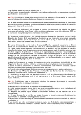d) Aceptación por escrito de ambos servidores; y,
e) Autorización por escrito de las autoridades nominadoras institucionales en las que se encuentra el
puesto de las o los servidores.
Art. 75.- Procedimiento para el intercambio voluntario de puestos.- A fin de realizar el intercambio
voluntario de puestos, se deberá observar el siguiente procedimiento:
a) Las o los servidores interesados deberán motivar por escrito su interés de realizar un intercambio
voluntario de puestos, señalando los datos generales del puesto que solicitan ocupar en la institución
de destino y observando lo siguiente:
Para el caso de enfermedad que conlleve la petición de intercambio de puestos, se deberá
acompañar a la solicitud el certificado médico emitido o avalizado por el servicio médico del IESS, en
el cual conste el diagnóstico y la importancia del intercambio.
En el caso de cambio de estado civil, deberá presentar el respectivo documento otorgado por la
Dirección del Registro Civil, Identificación y Cedulación, y una declaración juramentada efectuada
ante Notario Público, en la cual indique su nuevo estado civil y la necesidad de realizar el
intercambio, al igual que para los casos de unión de hecho.
En cuanto al intercambio por los motivos de seguridad familiar o personal, previamente se deberá
contar con la fundamentación del caso por parte de la autoridad nominadora o de Fiscalía General
del Estado, de ser el caso, mediante informe reservado, en relación a si la o el servidor o un miembro
de su familia hasta el segundo grado de consanguinidad y segundo grado de afinidad, se encuentran
en algún programa de protección de testigos, o de organismos de inteligencia y seguridad de las
Fuerzas Armadas, la Policía Nacional o la Secretaría Nacional de Inteligencia, en el cual se detalle la
importancia del intercambio por razones de seguridad de la o el servidor, de su cónyuge o
conviviente en unión de hecho legalmente reconocida o sus familiares ubicados en el segundo grado
de consanguinidad y segundo grado de afinidad;
b) Las UATH analizarán la petición formulada conforme las disposiciones de la LOSEP y este
Reglamento General, y emitirán el informe correspondiente, en un plazo no mayor a quince días;
c) Sobre la base de este informe la autoridad nominadora de cada institución conocerá y de ser
factible autorizará el intercambio voluntario de puestos solicitado;
d) Acuerdo Interinstitucional para el intercambio voluntario de puestos entre las dos instituciones;
e) Resolución del Ministerio de Finanzas, modificando los distributivos de remuneraciones
mensuales unificadas, en los casos que le corresponda; y,
f) El intercambio se perfecciona con la emisión de las acciones de personal registradas, obligándose
las o los servidores públicos a partir de ello a presentarse en el término de 5 días a laborar en la
nueva institución.
Art. 76.- Prohibiciones para el intercambio voluntario de puestos.- No procede el intercambio
voluntario de puestos en los siguientes casos:
a.- Entre puestos comprendidos en diferentes regímenes laborales;
b.- Entre puestos ocupados por servidores que se encuentren laborando en otras instituciones del
estado mediante comisiones de servicios con o sin remuneración;
c.- Respecto de puestos cuyos titulares se encuentren haciendo uso de licencias con o sin
remuneración;
d.- En caso de que el o la servidor que ocupe el puesto se encuentre devengando obligaciones
determinadas en la LOSEP y este Reglamento General;
e.- Los puestos en los cuales los y las servidoras se encuentren laborando con contratos de servicios
ocasionales; y,
f.- Los puestos que estén sometidos al período de prueba por efecto de los procesos selectivos o a
una nueva evaluación del desempeño por haber obtenido calificaciones de regular o insuficiente.
REGLAMENTO GENERAL A LA LEY ORGANICA DEL SERVICIO PUBLICO - Página 23
LEXIS FINDER - www.lexis.com.ec
 