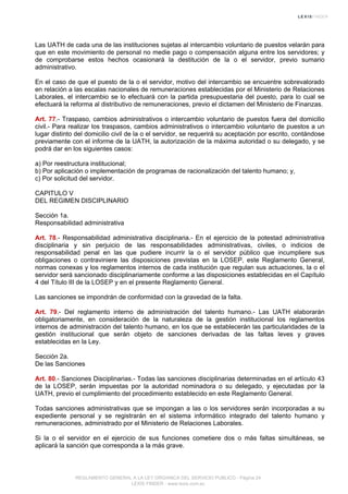 Las UATH de cada una de las instituciones sujetas al intercambio voluntario de puestos velarán para
que en este movimiento de personal no medie pago o compensación alguna entre los servidores; y
de comprobarse estos hechos ocasionará la destitución de la o el servidor, previo sumario
administrativo.
En el caso de que el puesto de la o el servidor, motivo del intercambio se encuentre sobrevalorado
en relación a las escalas nacionales de remuneraciones establecidas por el Ministerio de Relaciones
Laborales, el intercambio se lo efectuará con la partida presupuestaria del puesto, para lo cual se
efectuará la reforma al distributivo de remuneraciones, previo el dictamen del Ministerio de Finanzas.
Art. 77.- Traspaso, cambios administrativos o intercambio voluntario de puestos fuera del domicilio
civil.- Para realizar los traspasos, cambios administrativos o intercambio voluntario de puestos a un
lugar distinto del domicilio civil de la o el servidor, se requerirá su aceptación por escrito, contándose
previamente con el informe de la UATH, la autorización de la máxima autoridad o su delegado, y se
podrá dar en los siguientes casos:
a) Por reestructura institucional;
b) Por aplicación o implementación de programas de racionalización del talento humano; y,
c) Por solicitud del servidor.
CAPITULO V
DEL REGIMEN DISCIPLINARIO
Sección 1a.
Responsabilidad administrativa
Art. 78.- Responsabilidad administrativa disciplinaria.- En el ejercicio de la potestad administrativa
disciplinaria y sin perjuicio de las responsabilidades administrativas, civiles, o indicios de
responsabilidad penal en las que pudiere incurrir la o el servidor público que incumpliere sus
obligaciones o contraviniere las disposiciones previstas en la LOSEP, este Reglamento General,
normas conexas y los reglamentos internos de cada institución que regulan sus actuaciones, la o el
servidor será sancionado disciplinariamente conforme a las disposiciones establecidas en el Capítulo
4 del Título III de la LOSEP y en el presente Reglamento General.
Las sanciones se impondrán de conformidad con la gravedad de la falta.
Art. 79.- Del reglamento interno de administración del talento humano.- Las UATH elaborarán
obligatoriamente, en consideración de la naturaleza de la gestión institucional los reglamentos
internos de administración del talento humano, en los que se establecerán las particularidades de la
gestión institucional que serán objeto de sanciones derivadas de las faltas leves y graves
establecidas en la Ley.
Sección 2a.
De las Sanciones
Art. 80.- Sanciones Disciplinarias.- Todas las sanciones disciplinarias determinadas en el artículo 43
de la LOSEP, serán impuestas por la autoridad nominadora o su delegado, y ejecutadas por la
UATH, previo el cumplimiento del procedimiento establecido en este Reglamento General.
Todas sanciones administrativas que se impongan a las o los servidores serán incorporadas a su
expediente personal y se registrarán en el sistema informático integrado del talento humano y
remuneraciones, administrado por el Ministerio de Relaciones Laborales.
Si la o el servidor en el ejercicio de sus funciones cometiere dos o más faltas simultáneas, se
aplicará la sanción que corresponda a la más grave.
REGLAMENTO GENERAL A LA LEY ORGANICA DEL SERVICIO PUBLICO - Página 24
LEXIS FINDER - www.lexis.com.ec
 