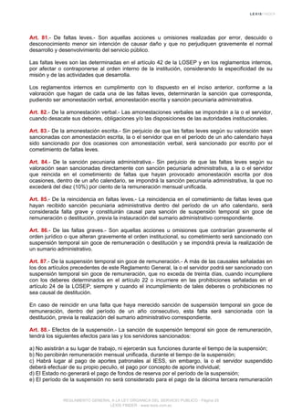 Art. 81.- De faltas leves.- Son aquellas acciones u omisiones realizadas por error, descuido o
desconocimiento menor sin intención de causar daño y que no perjudiquen gravemente el normal
desarrollo y desenvolvimiento del servicio público.
Las faltas leves son las determinadas en el artículo 42 de la LOSEP y en los reglamentos internos,
por afectar o contraponerse al orden interno de la institución, considerando la especificidad de su
misión y de las actividades que desarrolla.
Los reglamentos internos en cumplimento con lo dispuesto en el inciso anterior, conforme a la
valoración que hagan de cada una de las faltas leves, determinarán la sanción que corresponda,
pudiendo ser amonestación verbal, amonestación escrita y sanción pecuniaria administrativa.
Art. 82.- De la amonestación verbal.- Las amonestaciones verbales se impondrán a la o el servidor,
cuando desacate sus deberes, obligaciones y/o las disposiciones de las autoridades institucionales.
Art. 83.- De la amonestación escrita.- Sin perjuicio de que las faltas leves según su valoración sean
sancionadas con amonestación escrita, la o el servidor que en el período de un año calendario haya
sido sancionado por dos ocasiones con amonestación verbal, será sancionado por escrito por el
cometimiento de faltas leves.
Art. 84.- De la sanción pecuniaria administrativa.- Sin perjuicio de que las faltas leves según su
valoración sean sancionadas directamente con sanción pecuniaria administrativa, a la o el servidor
que reincida en el cometimiento de faltas que hayan provocado amonestación escrita por dos
ocasiones, dentro de un año calendario, se impondrá la sanción pecuniaria administrativa, la que no
excederá del diez (10%) por ciento de la remuneración mensual unificada.
Art. 85.- De la reincidencia en faltas leves.- La reincidencia en el cometimiento de faltas leves que
hayan recibido sanción pecuniaria administrativa dentro del período de un año calendario, será
considerada falta grave y constituirán causal para sanción de suspensión temporal sin goce de
remuneración o destitución, previa la instauración del sumario administrativo correspondiente.
Art. 86.- De las faltas graves.- Son aquellas acciones u omisiones que contrarían gravemente el
orden jurídico o que alteran gravemente el orden institucional, su cometimiento será sancionado con
suspensión temporal sin goce de remuneración o destitución y se impondrá previa la realización de
un sumario administrativo.
Art. 87.- De la suspensión temporal sin goce de remuneración.- A más de las causales señaladas en
los dos artículos precedentes de este Reglamento General, la o el servidor podrá ser sancionado con
suspensión temporal sin goce de remuneración, que no exceda de treinta días, cuando incumpliere
con los deberes determinados en el artículo 22 o incurriere en las prohibiciones señaladas en el
artículo 24 de la LOSEP; siempre y cuando el incumplimiento de tales deberes o prohibiciones no
sea causal de destitución.
En caso de reincidir en una falta que haya merecido sanción de suspensión temporal sin goce de
remuneración, dentro del período de un año consecutivo, esta falta será sancionada con la
destitución, previa la realización del sumario administrativo correspondiente.
Art. 88.- Efectos de la suspensión.- La sanción de suspensión temporal sin goce de remuneración,
tendrá los siguientes efectos para las y los servidores sancionados:
a) No asistirán a su lugar de trabajo, ni ejercerán sus funciones durante el tiempo de la suspensión;
b) No percibirán remuneración mensual unificada, durante el tiempo de la suspensión;
c) Habrá lugar al pago de aportes patronales al IESS, sin embargo, la o el servidor suspendido
deberá efectuar de su propio peculio, el pago por concepto de aporte individual;
d) El Estado no generará el pago de fondos de reserva por el período de la suspensión;
e) El período de la suspensión no será considerado para el pago de la décima tercera remuneración
REGLAMENTO GENERAL A LA LEY ORGANICA DEL SERVICIO PUBLICO - Página 25
LEXIS FINDER - www.lexis.com.ec
 