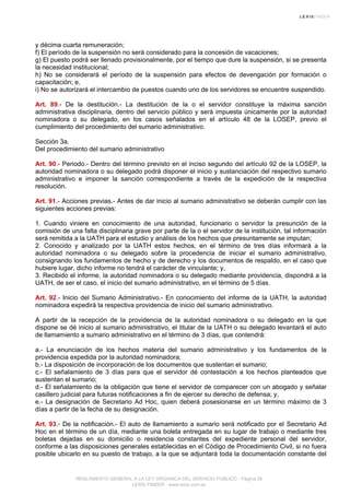 y décima cuarta remuneración;
f) El período de la suspensión no será considerado para la concesión de vacaciones;
g) El puesto podrá ser llenado provisionalmente, por el tiempo que dure la suspensión, si se presenta
la necesidad institucional;
h) No se considerará el período de la suspensión para efectos de devengación por formación o
capacitación; e,
i) No se autorizará el intercambio de puestos cuando uno de los servidores se encuentre suspendido.
Art. 89.- De la destitución.- La destitución de la o el servidor constituye la máxima sanción
administrativa disciplinaria, dentro del servicio público y será impuesta únicamente por la autoridad
nominadora o su delegado, en los casos señalados en el artículo 48 de la LOSEP, previo el
cumplimiento del procedimiento del sumario administrativo.
Sección 3a.
Del procedimiento del sumario administrativo
Art. 90.- Periodo.- Dentro del término previsto en el inciso segundo del artículo 92 de la LOSEP, la
autoridad nominadora o su delegado podrá disponer el inicio y sustanciación del respectivo sumario
administrativo e imponer la sanción correspondiente a través de la expedición de la respectiva
resolución.
Art. 91.- Acciones previas.- Antes de dar inicio al sumario administrativo se deberán cumplir con las
siguientes acciones previas:
1. Cuando viniere en conocimiento de una autoridad, funcionario o servidor la presunción de la
comisión de una falta disciplinaria grave por parte de la o el servidor de la institución, tal información
será remitida a la UATH para el estudio y análisis de los hechos que presuntamente se imputan;
2. Conocido y analizado por la UATH estos hechos, en el término de tres días informará a la
autoridad nominadora o su delegado sobre la procedencia de iniciar el sumario administrativo,
consignando los fundamentos de hecho y de derecho y los documentos de respaldo, en el caso que
hubiere lugar, dicho informe no tendrá el carácter de vinculante; y,
3. Recibido el informe, la autoridad nominadora o su delegado mediante providencia, dispondrá a la
UATH, de ser el caso, el inicio del sumario administrativo, en el término de 5 días.
Art. 92.- Inicio del Sumario Administrativo.- En conocimiento del informe de la UATH, la autoridad
nominadora expedirá la respectiva providencia de inicio del sumario administrativo.
A partir de la recepción de la providencia de la autoridad nominadora o su delegado en la que
dispone se dé inicio al sumario administrativo, el titular de la UATH o su delegado levantará el auto
de llamamiento a sumario administrativo en el término de 3 días, que contendrá:
a.- La enunciación de los hechos materia del sumario administrativo y los fundamentos de la
providencia expedida por la autoridad nominadora;
b.- La disposición de incorporación de los documentos que sustentan el sumario;
c.- El señalamiento de 3 días para que el servidor dé contestación a los hechos planteados que
sustentan el sumario;
d.- El señalamiento de la obligación que tiene el servidor de comparecer con un abogado y señalar
casillero judicial para futuras notificaciones a fin de ejercer su derecho de defensa; y,
e.- La designación de Secretario Ad Hoc, quien deberá posesionarse en un término máximo de 3
días a partir de la fecha de su designación.
Art. 93.- De la notificación.- El auto de llamamiento a sumario será notificado por el Secretario Ad
Hoc en el término de un día, mediante una boleta entregada en su lugar de trabajo o mediante tres
boletas dejadas en su domicilio o residencia constantes del expediente personal del servidor,
conforme a las disposiciones generales establecidas en el Código de Procedimiento Civil, si no fuera
posible ubicarlo en su puesto de trabajo, a la que se adjuntará toda la documentación constante del
REGLAMENTO GENERAL A LA LEY ORGANICA DEL SERVICIO PUBLICO - Página 26
LEXIS FINDER - www.lexis.com.ec
 
