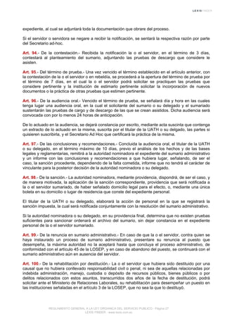 expediente, al cual se adjuntará toda la documentación que obrare del proceso.
Si el servidor o servidora se negare a recibir la notificación, se sentará la respectiva razón por parte
del Secretario ad-hoc.
Art. 94.- De la contestación.- Recibida la notificación la o el servidor, en el término de 3 días,
contestará al planteamiento del sumario, adjuntando las pruebas de descargo que considere le
asisten.
Art. 95.- Del término de prueba.- Una vez vencido el término establecido en el artículo anterior, con
la contestación de la o el servidor o en rebeldía, se procederá a la apertura del término de prueba por
el término de 7 días, en el cual la o el servidor podrá solicitar se practiquen las pruebas que
considere pertinente y la institución de estimarlo pertinente solicitar la incorporación de nuevos
documentos o la práctica de otras pruebas que estimen pertinente.
Art. 96.- De la audiencia oral.- Vencido el término de prueba, se señalará día y hora en las cuales
tenga lugar una audiencia oral, en la cual el solicitante del sumario o su delegado y el sumariado
sustentarán las pruebas de cargo y de descargo de las que se crean asistidos. Dicha audiencia será
convocada con por lo menos 24 horas de anticipación.
De lo actuado en la audiencia, se dejará constancia por escrito, mediante acta suscinta que contenga
un extracto de lo actuado en la misma, suscrita por el titular de la UATH o su delgado, las partes si
quisieren suscribirla, y el Secretario Ad Hoc que certificará la práctica de la misma.
Art. 97.- De las conclusiones y recomendaciones.- Concluida la audiencia oral, el titular de la UATH
o su delegado, en el término máximo de 10 días, previo el análisis de los hechos y de las bases
legales y reglamentarias, remitirá a la autoridad nominadora el expediente del sumario administrativo
y un informe con las conclusiones y recomendaciones a que hubiera lugar, señalando, de ser el
caso, la sanción procedente, dependiendo de la falta cometida, informe que no tendrá el carácter de
vinculante para la posterior decisión de la autoridad nominadora o su delegado.
Art. 98.- De la sanción.- La autoridad nominadora, mediante providencia, dispondrá, de ser el caso, y
de manera motivada, la aplicación de la sanción correspondiente, providencia que será notificada a
la o el servidor sumariado, de haber señalado domicilio legal para el efecto, o, mediante una única
boleta en su domicilio o lugar de residencia que conste del expediente personal.
El titular de la UATH o su delegado, elaborará la acción de personal en la que se registrará la
sanción impuesta, la cual será notificada conjuntamente con la resolución del sumario administrativo.
Si la autoridad nominadora o su delegado, en su providencia final, determina que no existen pruebas
suficientes para sancionar ordenará el archivo del sumario, sin dejar constancia en el expediente
personal de la o el servidor sumariado.
Art. 99.- De la renuncia en sumario administrativo.- En caso de que la o el servidor, contra quien se
haya instaurado un proceso de sumario administrativo, presentare su renuncia al puesto que
desempeña, la máxima autoridad no la aceptará hasta que concluya el proceso administrativo, de
conformidad con el artículo 45 de la LOSEP, y en caso de abandono del puesto, se continuará con el
sumario administrativo aún en ausencia del servidor.
Art. 100.- De la rehabilitación por destitución.- La o el servidor que hubiera sido destituido por una
causal que no hubiera conllevado responsabilidad civil o penal, ni sea de aquellas relacionadas por
indebida administración, manejo, custodia o depósito de recursos públicos, bienes públicos o por
delitos relacionados con estos asuntos, transcurridos dos años de la fecha de destitución, podrá
solicitar ante el Ministerio de Relaciones Laborales, su rehabilitación para desempeñar un puesto en
las instituciones señaladas en el artículo 3 de la LOSEP, que no sea la que lo destituyó.
REGLAMENTO GENERAL A LA LEY ORGANICA DEL SERVICIO PUBLICO - Página 27
LEXIS FINDER - www.lexis.com.ec
 