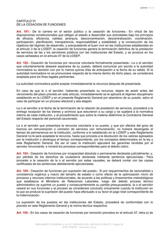 CAPITULO VI
DE LA CESACION DE FUNCIONES
Art. 101.- De la carrera en el sector público y la cesación de funciones.- En virtud de las
disposiciones constitucionales que obligan al estado a desarrollar sus actividades bajo los principios
de eficacia, eficiencia, calidad, jerarquía, desconcentración, descentralización, coordinación,
participación, planificación, transparencia, responsabilidad y estabilidad, y la consecución de los
objetivos del régimen de desarrollo, y precautelando el buen vivir en las instituciones establecidas en
el artículo 3 de la LOSEP, la cesación de funciones genera la terminación definitiva de la prestación
de servicios de las y los servidores públicos con las instituciones del Estado, y se produce en los
casos señalados en el artículo 47 de la LOSEP.
Art. 102.- Cesación de funciones por renuncia voluntaria formalmente presentada.- La o el servidor
que voluntariamente deseare separarse de su puesto, deberá comunicar por escrito a la autoridad
nominadora su decisión con por lo menos quince días de anticipación a la fecha de su salida. Si la
autoridad nominadora no se pronunciare respecto de la misma dentro de dicho plazo, se considerará
aceptada para los fines legales pertinentes.
La autoridad nominadora podrá aceptar inmediatamente la renuncia después de presentada.
En caso de que la o el servidor, habiendo presentado su renuncia, dejare de asistir antes del
vencimiento del plazo previsto en este artículo, inmediatamente se le aplicará el régimen disciplinario
establecido en la LOSEP y en el presente Reglamento General por abandono de su puesto, salvo el
caso de participar en un proceso electoral y sea elegido.
La o el servidor a la fecha de la terminación de la relación de prestación de servicios, procederá a la
entrega recepción de los bienes y archivos que estuvieron a su cargo y se sujetará a la normativa
interna de cada institución, y al procedimiento que sobre la materia determine la Contraloría General
del Estado respecto del personal caucionado.
La o el servidor que presentare la renuncia voluntaria a su puesto, y que por efectos del goce de
licencia sin remuneración o comisión de servicios con remuneración, no hubiere devengado el
tiempo de permanencia en la institución, conforme a lo establecido en la LOSEP y este Reglamento
General no le será aceptada la renuncia, hasta que proceda a la devolución de los valores egresados
por la institución o devengue el tiempo correspondiente, por los conceptos determinados en la ley y
este Reglamento General. De ser el caso la institución ejecutará las garantías rendidas por el
servidor renunciante, e iniciará los procesos correspondientes para el debido cobro.
Art. 103.- Cesación de funciones por incapacidad absoluta o permanente declarada judicialmente; y,
por pérdida de los derechos de ciudadanía declarada mediante sentencia ejecutoriada.- Para
proceder a la cesación de la o el servidor por estas causales, se deberá contar con las copias
certificadas de las sentencias debidamente ejecutoriadas.
Art. 104.- Cesación de funciones por supresión del puesto.- Si por requerimientos de racionalidad y
consistencia orgánica y macro del tamaño de estado o como efecto de la optimización micro de
procesos y recursos internos institucionales, de acuerdo a las políticas y lineamientos metodológicos
que establezca el Ministerio de Relaciones Laborales, luego del debido proceso técnico
administrativo se suprime un puesto y consecuentemente su partida presupuestaria, la o el servidor
cesará en sus funciones y el proceso se considerará concluido únicamente cuando la institución en
la que se produce la supresión del puesto haya efectuado a su favor el pago total correspondiente de
la indemnización.
La supresión de los puestos en las instituciones del Estado, procederá de conformidad con lo
previsto en este Reglamento General y la norma técnica respectiva.
Art. 105.- En los casos de cesación de funciones por remoción previstos en el artículo 47, letra e) de
REGLAMENTO GENERAL A LA LEY ORGANICA DEL SERVICIO PUBLICO - Página 28
LEXIS FINDER - www.lexis.com.ec
 