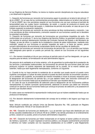 la Ley Orgánica de Servicio Público, la misma no implica sanción disciplinaria de ninguna naturaleza
y se observará lo siguiente:
1.- Cesación de funciones por remoción de funcionarios según lo previsto en la letra b) del artículo 17
de la LOSEP.- En el caso de los nombramientos provisionales, determinados en la letra b del artículo
17 de la LOSEP, las o los servidores cesarán en sus funciones una vez que concluya el período de
temporalidad para los cuales fueron nombrados, de existir, o cuando se produzca el evento que
ocasionare el retorno del titular del puesto; o, tratándose de período de prueba, en caso de que no se
hubiere superado la evaluación respectiva.
2.- Cesación de funciones por remoción de otros servidores de libre nombramiento y remoción.- Las
o los servidores de libre nombramiento y remoción cesarán en sus funciones cuando así lo decidiere
la autoridad nominadora.
3.- Cesación de funciones por remoción de funcionarios por encontrarse impedidos de serlo.- De
conformidad con el artículo 11 de la Ley Orgánica del Servicio Público, la autoridad nominadora, una
vez recibida la solicitud debidamente motivada del Contralor General del Estado o del Ministerio de
Trabajo, ya sea de oficio o a pedido de la ciudadanía a través de estas instituciones, mediante acto
motivado, cesará en sus funciones al servidor impedido de serlo y, si fuere de carrera, previo
sumario administrativo de encontrarse contemplado dentro de las causales de destitución.
4.- Cesación de funciones por remoción de funcionarios de período fijo.- La o el servidor que hubiere
sido designado para ejercer un puesto por período fijo, cesará en sus funciones en los siguientes
casos:
4.1.- De manera inmediata el día en que concluya el período para el cual fue designado, sin que se
requiera para tal efecto, la formalización de acto administrativo alguno.
Sin perjuicio de lo señalado en el inciso anterior, a fin de garantizar la continuidad de la prestación de
los servicios y actividades institucionales, los funcionarios de período fijo que formen parte del nivel
jerárquico superior no podrán separarse del desempeño de su puesto, en la misma calidad que
ostenten, hasta que sean legalmente reemplazados, conforme a lo siguiente:
a.- Cuando la ley no haya previsto la existencia de un servidor que pueda asumir el puesto como
suplente o encargado o a pesar de estar previsto el puesto de dicho servidor se encontrare vacante o
ya no existiere otro suplente, se procederá de manera inmediata a iniciar el proceso respectivo para
la designación del funcionario de período fijo y el que debiere haber sido removido continuará en
ejercicio de sus funciones hasta que se posesione el servidor que resultare electo; y,
b.- En caso de que el procedimiento de selección para la designación de los funcionarios públicos
reemplazantes no hubiere concluido oportunamente, debiendo el servidor que debió ser removido
continuar en ejercicio de sus funciones hasta que concluya el proceso de selección y se posesione el
servidor que resultare electo.
En estos casos se mantendrá la representación institucional que se hubiere establecido hasta que se
produzca el reemplazo.
4.2. Por decisión debidamente fundamentada del consejo de la entidad o del órgano que haga sus
veces.
Nota: Artículo sustituido por artículo Unico de Decreto Ejecutivo No. 190, publicado en Registro
Oficial Suplemento 109 de 27 de Octubre del 2017 .
Art. 106.- Cesación de funciones por destitución.- La o el servidor que haya sido destituido por una
de las causales establecidas en el artículo 48 de la LOSEP y las demás previstas en el ordenamiento
jurídico, cesará en su puesto, previo el sumario administrativo respectivo.
Art. 107.- Cesación de funciones por haber inobservado en el ingreso al sector público el concurso
de méritos y oposición.- A quien ingresare al servicio público y se otorgare nombramiento provisional
o definitivo sin haber cumplido con los requisitos establecidos en la LOSEP y este Reglamento
REGLAMENTO GENERAL A LA LEY ORGANICA DEL SERVICIO PUBLICO - Página 29
LEXIS FINDER - www.lexis.com.ec
 