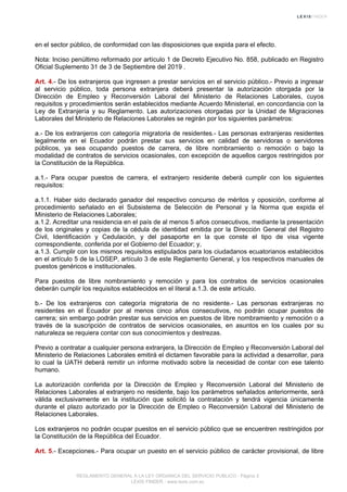 en el sector público, de conformidad con las disposiciones que expida para el efecto.
Nota: Inciso penúltimo reformado por artículo 1 de Decreto Ejecutivo No. 858, publicado en Registro
Oficial Suplemento 31 de 3 de Septiembre del 2019 .
Art. 4.- De los extranjeros que ingresen a prestar servicios en el servicio público.- Previo a ingresar
al servicio público, toda persona extranjera deberá presentar la autorización otorgada por la
Dirección de Empleo y Reconversión Laboral del Ministerio de Relaciones Laborales, cuyos
requisitos y procedimientos serán establecidos mediante Acuerdo Ministerial, en concordancia con la
Ley de Extranjería y su Reglamento. Las autorizaciones otorgadas por la Unidad de Migraciones
Laborales del Ministerio de Relaciones Laborales se regirán por los siguientes parámetros:
a.- De los extranjeros con categoría migratoria de residentes.- Las personas extranjeras residentes
legalmente en el Ecuador podrán prestar sus servicios en calidad de servidoras o servidores
públicos, ya sea ocupando puestos de carrera, de libre nombramiento o remoción o bajo la
modalidad de contratos de servicios ocasionales, con excepción de aquellos cargos restringidos por
la Constitución de la República.
a.1.- Para ocupar puestos de carrera, el extranjero residente deberá cumplir con los siguientes
requisitos:
a.1.1. Haber sido declarado ganador del respectivo concurso de méritos y oposición, conforme al
procedimiento señalado en el Subsistema de Selección de Personal y la Norma que expida el
Ministerio de Relaciones Laborales;
a.1.2. Acreditar una residencia en el país de al menos 5 años consecutivos, mediante la presentación
de los originales y copias de la cédula de identidad emitida por la Dirección General del Registro
Civil, Identificación y Cedulación, y del pasaporte en la que conste el tipo de visa vigente
correspondiente, conferida por el Gobierno del Ecuador; y,
a.1.3. Cumplir con los mismos requisitos estipulados para los ciudadanos ecuatorianos establecidos
en el artículo 5 de la LOSEP, artículo 3 de este Reglamento General, y los respectivos manuales de
puestos genéricos e institucionales.
Para puestos de libre nombramiento y remoción y para los contratos de servicios ocasionales
deberán cumplir los requisitos establecidos en el literal a.1.3. de este artículo.
b.- De los extranjeros con categoría migratoria de no residente.- Las personas extranjeras no
residentes en el Ecuador por al menos cinco años consecutivos, no podrán ocupar puestos de
carrera; sin embargo podrán prestar sus servicios en puestos de libre nombramiento y remoción o a
través de la suscripción de contratos de servicios ocasionales, en asuntos en los cuales por su
naturaleza se requiera contar con sus conocimientos y destrezas.
Previo a contratar a cualquier persona extranjera, la Dirección de Empleo y Reconversión Laboral del
Ministerio de Relaciones Laborales emitirá el dictamen favorable para la actividad a desarrollar, para
lo cual la UATH deberá remitir un informe motivado sobre la necesidad de contar con ese talento
humano.
La autorización conferida por la Dirección de Empleo y Reconversión Laboral del Ministerio de
Relaciones Laborales al extranjero no residente, bajo los parámetros señalados anteriormente, será
válida exclusivamente en la institución que solicitó la contratación y tendrá vigencia únicamente
durante el plazo autorizado por la Dirección de Empleo o Reconversión Laboral del Ministerio de
Relaciones Laborales.
Los extranjeros no podrán ocupar puestos en el servicio público que se encuentren restringidos por
la Constitución de la República del Ecuador.
Art. 5.- Excepciones.- Para ocupar un puesto en el servicio público de carácter provisional, de libre
REGLAMENTO GENERAL A LA LEY ORGANICA DEL SERVICIO PUBLICO - Página 3
LEXIS FINDER - www.lexis.com.ec
 
