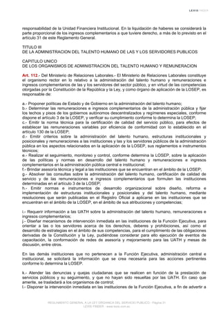 responsabilidad de la Unidad Financiera Institucional. En la liquidación de haberes se considerará la
parte proporcional de los ingresos complementarios a que tuviere derecho, a más de lo previsto en el
artículo 31 de este Reglamento General.
TITULO III
DE LA ADMINISTRACION DEL TALENTO HUMANO DE LAS Y LOS SERVIDORES PUBLICOS
CAPITULO UNICO
DE LOS ORGANISMOS DE ADMINISTRACION DEL TALENTO HUMANO Y REMUNERACION
Art. 112.- Del Ministerio de Relaciones Laborales.- El Ministerio de Relaciones Laborales constituye
el organismo rector en lo relativo a la administración del talento humano y remuneraciones e
ingresos complementarios de las y los servidores del sector público, y en virtud de las competencias
otorgadas por la Constitución de la República y la Ley, y como órgano de aplicación de la LOSEP, es
responsable de:
a.- Proponer políticas de Estado y de Gobierno en la administración del talento humano;
b.- Determinar las remuneraciones e ingresos complementarios de la administración pública y fijar
los techos y pisos de los gobiernos autónomos descentralizados y regímenes especiales, conforme
dispone el artículo 3 de la LOSEP, y verificar su cumplimiento conforme lo determina la LOSEP;
c.- Emitir la norma técnica para la certificación de calidad del servicio público, para efectos de
establecer las remuneraciones variables por eficiencia de conformidad con lo establecido en el
artículo 130 de la LOSEP;
d.- Emitir criterios sobre la administración del talento humano, estructuras institucionales y
posicionales y remuneraciones a las instituciones y las y los servidores públicos de la administración
pública en los aspectos relacionados en la aplicación de la LOSEP, sus reglamentos e instrumentos
técnicos;
e.- Realizar el seguimiento, monitoreo y control, conforme determina la LOSEP, sobre la aplicación
de las políticas y normas en desarrollo del talento humano y remuneraciones e ingresos
complementarios en la administración pública central e institucional;
f.- Brindar asesoría técnica y legal a las instituciones que se encuentran en el ámbito de la LOSEP;
g.- Absolver las consultas sobre la administración del talento humano, certificación de calidad de
servicio y de las remuneraciones e ingresos complementarios que formulen las instituciones
determinadas en el artículo 3 de la LOSEP;
h.- Emitir normas e instrumentos de desarrollo organizacional sobre diseño, reforma e
implementación de estructuras institucionales y posicionales y del talento humano, mediante
resoluciones que serán publicadas en el Registro Oficial a aplicarse en las instituciones que se
encuentran en el ámbito de la LOSEP, en el ámbito de sus atribuciones y competencias;
i.- Requerir información a las UATH sobre la administración del talento humano, remuneraciones e
ingresos complementarios;
j.- Diseñar mecanismos de intervención inmediata en las instituciones de la Función Ejecutiva, para
orientar a las o los servidores acerca de los derechos, deberes y prohibiciones, así como el
desarrollo de estrategias en el ámbito de sus competencias, para el cumplimiento de las obligaciones
derivadas de la Constitución y la Ley, pudiéndose considerar para ello ejecución de eventos de
capacitación, la conformación de redes de asesoría y mejoramiento para las UATH y mesas de
discusión, entre otros.
En las demás instituciones que no pertenecen a la Función Ejecutiva, administración central e
institucional, se solicitará la información que se crea necesaria para las acciones pertinentes
conforme lo determina la LOSEP.
k.- Atender las denuncias y quejas ciudadanas que se realicen en función de la prestación de
servicios públicos y su seguimiento, y que no hayan sido resueltas por las UATH. En caso que
amerite, se trasladará a los organismos de control;
l.- Disponer la intervención inmediata en las instituciones de la Función Ejecutiva, a fin de advertir a
REGLAMENTO GENERAL A LA LEY ORGANICA DEL SERVICIO PUBLICO - Página 31
LEXIS FINDER - www.lexis.com.ec
 