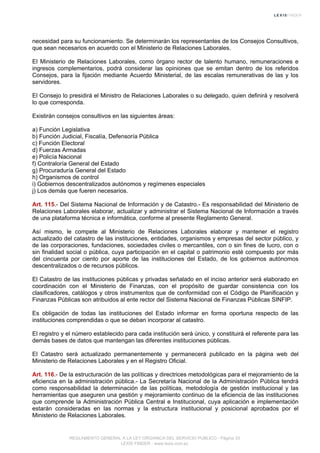necesidad para su funcionamiento. Se determinarán los representantes de los Consejos Consultivos,
que sean necesarios en acuerdo con el Ministerio de Relaciones Laborales.
El Ministerio de Relaciones Laborales, como órgano rector de talento humano, remuneraciones e
ingresos complementarios, podrá considerar las opiniones que se emitan dentro de los referidos
Consejos, para la fijación mediante Acuerdo Ministerial, de las escalas remunerativas de las y los
servidores.
El Consejo lo presidirá el Ministro de Relaciones Laborales o su delegado, quien definirá y resolverá
lo que corresponda.
Existirán consejos consultivos en las siguientes áreas:
a) Función Legislativa
b) Función Judicial, Fiscalía, Defensoría Pública
c) Función Electoral
d) Fuerzas Armadas
e) Policía Nacional
f) Contraloría General del Estado
g) Procuraduría General del Estado
h) Organismos de control
i) Gobiernos descentralizados autónomos y regímenes especiales
j) Los demás que fueren necesarios.
Art. 115.- Del Sistema Nacional de Información y de Catastro.- Es responsabilidad del Ministerio de
Relaciones Laborales elaborar, actualizar y administrar el Sistema Nacional de Información a través
de una plataforma técnica e informática, conforme al presente Reglamento General.
Así mismo, le compete al Ministerio de Relaciones Laborales elaborar y mantener el registro
actualizado del catastro de las instituciones, entidades, organismos y empresas del sector público, y
de las corporaciones, fundaciones, sociedades civiles o mercantiles, con o sin fines de lucro, con o
sin finalidad social o pública, cuya participación en el capital o patrimonio esté compuesto por más
del cincuenta por ciento por aporte de las instituciones del Estado, de los gobiernos autónomos
descentralizados o de recursos públicos.
El Catastro de las instituciones públicas y privadas señalado en el inciso anterior será elaborado en
coordinación con el Ministerio de Finanzas, con el propósito de guardar consistencia con los
clasificadores, catálogos y otros instrumentos que de conformidad con el Código de Planificación y
Finanzas Públicas son atribuidos al ente rector del Sistema Nacional de Finanzas Públicas SINFIP.
Es obligación de todas las instituciones del Estado informar en forma oportuna respecto de las
instituciones comprendidas o que se deban incorporar al catastro.
El registro y el número establecido para cada institución será único, y constituirá el referente para las
demás bases de datos que mantengan las diferentes instituciones públicas.
El Catastro será actualizado permanentemente y permanecerá publicado en la página web del
Ministerio de Relaciones Laborales y en el Registro Oficial.
Art. 116.- De la estructuración de las políticas y directrices metodológicas para el mejoramiento de la
eficiencia en la administración pública.- La Secretaría Nacional de la Administración Pública tendrá
como responsabilidad la determinación de las políticas, metodología de gestión institucional y las
herramientas que aseguren una gestión y mejoramiento continuo de la eficiencia de las instituciones
que comprende la Administración Pública Central e Institucional, cuya aplicación e implementación
estarán consideradas en las normas y la estructura institucional y posicional aprobados por el
Ministerio de Relaciones Laborales.
REGLAMENTO GENERAL A LA LEY ORGANICA DEL SERVICIO PUBLICO - Página 33
LEXIS FINDER - www.lexis.com.ec
 
