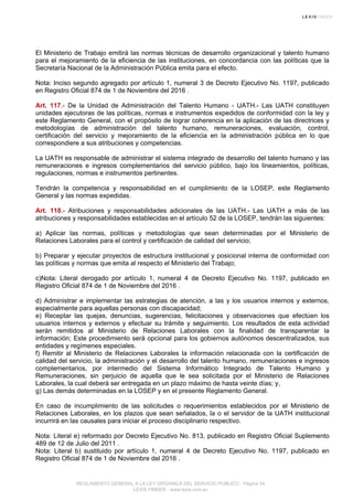 El Ministerio de Trabajo emitirá las normas técnicas de desarrollo organizacional y talento humano
para el mejoramiento de la eficiencia de las instituciones, en concordancia con las políticas que la
Secretaría Nacional de la Administración Pública emita para el efecto.
Nota: Inciso segundo agregado por artículo 1, numeral 3 de Decreto Ejecutivo No. 1197, publicado
en Registro Oficial 874 de 1 de Noviembre del 2016 .
Art. 117.- De la Unidad de Administración del Talento Humano - UATH.- Las UATH constituyen
unidades ejecutoras de las políticas, normas e instrumentos expedidos de conformidad con la ley y
este Reglamento General, con el propósito de lograr coherencia en la aplicación de las directrices y
metodologías de administración del talento humano, remuneraciones, evaluación, control,
certificación del servicio y mejoramiento de la eficiencia en la administración pública en lo que
correspondiere a sus atribuciones y competencias.
La UATH es responsable de administrar el sistema integrado de desarrollo del talento humano y las
remuneraciones e ingresos complementarios del servicio público, bajo los lineamientos, políticas,
regulaciones, normas e instrumentos pertinentes.
Tendrán la competencia y responsabilidad en el cumplimiento de la LOSEP, este Reglamento
General y las normas expedidas.
Art. 118.- Atribuciones y responsabilidades adicionales de las UATH.- Las UATH a más de las
atribuciones y responsabilidades establecidas en el artículo 52 de la LOSEP, tendrán las siguientes:
a) Aplicar las normas, políticas y metodologías que sean determinadas por el Ministerio de
Relaciones Laborales para el control y certificación de calidad del servicio;
b) Preparar y ejecutar proyectos de estructura institucional y posicional interna de conformidad con
las políticas y normas que emita al respecto el Ministerio del Trabajo;
c)Nota: Literal derogado por artículo 1, numeral 4 de Decreto Ejecutivo No. 1197, publicado en
Registro Oficial 874 de 1 de Noviembre del 2016 .
d) Administrar e implementar las estrategias de atención, a las y los usuarios internos y externos,
especialmente para aquellas personas con discapacidad;
e) Receptar las quejas, denuncias, sugerencias, felicitaciones y observaciones que efectúen los
usuarios internos y externos y efectuar su trámite y seguimiento. Los resultados de esta actividad
serán remitidos al Ministerio de Relaciones Laborales con la finalidad de transparentar la
información; Este procedimiento será opcional para los gobiernos autónomos descentralizados, sus
entidades y regímenes especiales.
f) Remitir al Ministerio de Relaciones Laborales la información relacionada con la certificación de
calidad del servicio, la administración y el desarrollo del talento humano, remuneraciones e ingresos
complementarios, por intermedio del Sistema Informático Integrado de Talento Humano y
Remuneraciones, sin perjuicio de aquella que le sea solicitada por el Ministerio de Relaciones
Laborales, la cual deberá ser entregada en un plazo máximo de hasta veinte días; y,
g) Las demás determinadas en la LOSEP y en el presente Reglamento General.
En caso de incumplimiento de las solicitudes o requerimientos establecidos por el Ministerio de
Relaciones Laborales, en los plazos que sean señalados, la o el servidor de la UATH institucional
incurrirá en las causales para iniciar el proceso disciplinario respectivo.
Nota: Literal e) reformado por Decreto Ejecutivo No. 813, publicado en Registro Oficial Suplemento
489 de 12 de Julio del 2011 .
Nota: Literal b) sustituido por artículo 1, numeral 4 de Decreto Ejecutivo No. 1197, publicado en
Registro Oficial 874 de 1 de Noviembre del 2016 .
REGLAMENTO GENERAL A LA LEY ORGANICA DEL SERVICIO PUBLICO - Página 34
LEXIS FINDER - www.lexis.com.ec
 