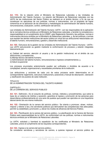 Art. 119.- De la relación entre el Ministerio de Relaciones Laborales y las Unidades de
Administración del Talento Humano.- La relación del Ministerio de Relaciones Laborales con las
UATH de las instituciones del Sector Público se realizará en el ámbito técnico, a fin de que se
constituyan en ejecutores de sus políticas, normas e instrumentos, con el propósito de lograr
coherencia en la aplicación de las directrices y metodologías de administración del talento humano,
remuneraciones, evaluación, control, certificación del servicio.
Las Unidades de Administración del Talento Humano -UATH - son las responsables de la aplicación
de la normativa técnica emitida por el Ministerio de Relaciones Laborales, y tendrán la competencia y
responsabilidad en el cumplimiento de la LOSEP, este Reglamento General y las políticas, normas e
instrumentos técnicos emitidos por el Ministerio de Relaciones Laborales, y, de las políticas y normas
que expidan las demás instituciones del sector público en virtud de sus atribuciones relacionadas con
el talento humano, remuneraciones y gestión y desarrollo institucional.
Art. 120.- Estructura de la gestión de las Unidades de Administración del Talento Humano - UATH.-
Las UATH estructurarán su gestión mediante la conformación de procesos y estarán integradas
básicamente por:
a) Calidad del servicio, atención al usuario y de la gestión institucional, en el ámbito de sus
atribuciones y competencias;
b) Manejo técnico del talento humano;
c) Administración del talento humano, remuneraciones e ingresos complementarios; y,
d) Salud ocupacional.
Los procesos enunciados anteriormente pueden ser unificados o divididos de acuerdo a la
complejidad, tamaño organizacional y necesidades prioritarias de la institución.
Las atribuciones y acciones de cada uno de estos procesos serán determinados en el
correspondiente reglamento, estructura institucional y posicional y manual de descripción, valoración
y clasificación de puestos de cada institución.
TITULO IV
DE LA ADMINISTRACION TECNICA DEL TALENTO HUMANO
CAPITULO I
DE LA CARRERA DEL SERVICIO PUBLICO
Art. 121.- Definición.- Es el conjunto de políticas, normas, métodos y procedimientos, que sobre la
base de un sistema de méritos y oposición, garantice el ingreso y promoción de las personas para
desarrollarse profesionalmente en una serie de puestos que pueden ser ejercidos en una trayectoria
laboral dentro de una misma institución.
Art. 122.- Orientación de la carrera del servicio público.- Se orienta a promover, atraer, motivar,
mejorar y retener a las y los servidores públicos que demuestren las competencias más adecuadas;
permitir su estabilidad y promoción; y, elevar los niveles de eficiencia del Servicio Público.
Art. 123.- Planificación de la carrera del servicio público.- La planificación de la Carrera del Servicio
Público será responsabilidad de la UATH, de conformidad con las políticas, normas e instrumentos
técnicos emitidos por el Ministerio de Relaciones Laborales.
La UATH, solicitará y tramitará la expedición de los certificados al Ministerio de Relaciones
Laborales, previo el cumplimiento de los requisitos correspondientes.
Art. 124.- Ingreso a la carrera del servicio público.-
Se consideran servidoras y servidores de carrera, a quienes ingresan al servicio público de
REGLAMENTO GENERAL A LA LEY ORGANICA DEL SERVICIO PUBLICO - Página 35
LEXIS FINDER - www.lexis.com.ec
 