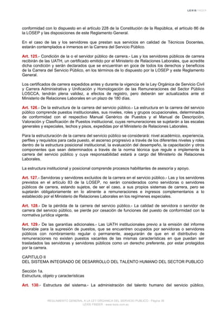 conformidad con lo dispuesto en el artículo 228 de la Constitución de la República, el artículo 86 de
la LOSEP y las disposiciones de este Reglamento General.
En el caso de las y los servidores que prestan sus servicios en calidad de Técnicos Docentes,
estarán contemplados e inmersos en la Carrera del Servicio Público.
Art. 125.- Condición de la o el servidor público de carrera.- Las y los servidores públicos de carrera
recibirán de las UATH, un certificado emitido por el Ministerio de Relaciones Laborales, que acredite
dicha condición y serán declarados que se encuentran en goce de todos los derechos y beneficios
de la Carrera del Servicio Público, en los términos de lo dispuesto por la LOSEP y este Reglamento
General.
Los certificados de carrera expedidos antes y durante la vigencia de la Ley Orgánica de Servicio Civil
y Carrera Administrativa y Unificación y Homologación de las Remuneraciones del Sector Público
LOSCCA, tendrán plena validez, a efectos de registro, pero deberán ser actualizados ante el
Ministerio de Relaciones Laborales en un plazo de 180 días.
Art. 126.- De la estructura de la carrera del servicio público.- La estructura en la carrera del servicio
público comprende puestos institucionales, sus niveles, roles y grupos ocupacionales, determinados
de conformidad con el respectivo Manual Genérico de Puestos y el Manual de Descripción,
Valoración y Clasificación de Puestos institucional, cuyas remuneraciones se sujetarán a las escalas
generales y especiales, techos y pisos, expedidas por el Ministerio de Relaciones Laborales.
Para la estructuración de la carrera del servicio público se considerará: nivel académico, experiencia,
perfiles y requisitos para cada puesto, el ascenso progresivo a través de los diferentes niveles y roles
dentro de la estructura posicional institucional, la evaluación del desempeño, la capacitación y otros
componentes que sean determinados a través de la norma técnica que regule e implemente la
carrera del servicio público y cuya responsabilidad estará a cargo del Ministerio de Relaciones
Laborales.
La estructura institucional y posicional comprende procesos habilitantes de asesoría y apoyo.
Art. 127.- Servidoras y servidores excluidos de la carrera en el servicio público.- Las y los servidores
previstos en el artículo 83 de la LOSEP, no serán considerados como servidoras o servidores
públicos de carrera, estando sujetos, de ser el caso, a sus propios sistemas de carrera, pero se
sujetarán obligatoriamente en lo atinente a remuneraciones e ingresos complementarios a lo
establecido por el Ministerio de Relaciones Laborales en los regímenes especiales.
Art. 128.- De la pérdida de la carrera del servicio público.- La calidad de servidora o servidor de
carrera del servicio público, se pierde por cesación de funciones del puesto de conformidad con la
normativa jurídica vigente.
Art. 129.- De las garantías adicionales.- Las UATH institucionales previo a la emisión del informe
favorable para la supresión de puestos, que se encuentren ocupados por servidoras o servidores
públicos con nombramiento regular o permanente, asegurarán de que en el distributivo de
remuneraciones no existen puestos vacantes de las mismas características en que puedan ser
trasladados las servidoras y servidores públicos como un derecho preferente, por estar protegidos
por la carrera.
CAPITULO II
DEL SISTEMA INTEGRADO DE DESARROLLO DEL TALENTO HUMANO DEL SECTOR PUBLICO
Sección 1a.
Estructura, objeto y características
Art. 130.- Estructura del sistema.- La administración del talento humano del servicio público,
REGLAMENTO GENERAL A LA LEY ORGANICA DEL SERVICIO PUBLICO - Página 36
LEXIS FINDER - www.lexis.com.ec
 