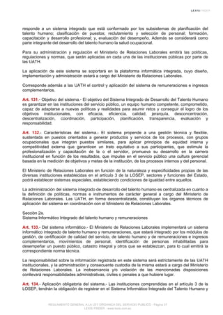 responde a un sistema integrado que está conformado por los subsistemas de planificación del
talento humano; clasificación de puestos; reclutamiento y selección de personal; formación,
capacitación y desarrollo profesional; y, evaluación del desempeño. Además se considerará como
parte integrante del desarrollo del talento humano la salud ocupacional.
Para su administración y regulación el Ministerio de Relaciones Laborales emitirá las políticas,
regulaciones y normas, que serán aplicadas en cada una de las instituciones públicas por parte de
las UATH.
La aplicación de este sistema se soportará en la plataforma informática integrada, cuyo diseño,
implementación y administración estará a cargo del Ministerio de Relaciones Laborales.
Corresponde además a las UATH el control y aplicación del sistema de remuneraciones e ingresos
complementarios.
Art. 131.- Objetivo del sistema.- El objetivo del Sistema Integrado de Desarrollo del Talento Humano
es garantizar en las instituciones del servicio público, un equipo humano competente, comprometido,
capaz de adaptarse a nuevas políticas y realidades para asumir retos y conseguir el logro de los
objetivos institucionales, con eficacia, eficiencia, calidad, jerarquía, desconcentración,
descentralización, coordinación, participación, planificación, transparencia, evaluación y
responsabilidad.
Art. 132.- Características del sistema.- El sistema propende a una gestión técnica y flexible,
sustentada en puestos orientados a generar productos y servicios de los procesos, con grupos
ocupacionales que integran puestos similares, para aplicar principios de equidad interna y
competitividad externa que garanticen un trato equitativo a sus participantes, que estimule la
profesionalización y capacitación de la o el servidor, promueva su desarrollo en la carrera
institucional en función de los resultados, que impulse en el servicio público una cultura gerencial
basada en la medición de objetivos y metas de la institución, de los procesos internos y del personal.
El Ministerio de Relaciones Laborales en función de la naturaleza y especificidades propias de las
diversas instituciones establecidas en el artículo 3 de la LOSEP, sectores y funciones del Estado,
podrá establecer sistemas especiales, estableciendo condiciones de igualdad entre aquellos.
La administración del sistema integrado de desarrollo del talento humano es centralizada en cuanto a
la definición de políticas, normas e instrumentos de carácter general a cargo del Ministerio de
Relaciones Laborales. Las UATH, en forma descentralizada, constituyen los órganos técnicos de
aplicación del sistema en coordinación con el Ministerio de Relaciones Laborales.
Sección 2a.
Sistema Informático Integrado del talento humano y remuneraciones
Art. 133.- Del sistema informático.- El Ministerio de Relaciones Laborales implementará un sistema
informático integrado de talento humano y remuneraciones, que estará integrado por los módulos de
gestión, de certificación de calidad del servicio, de talento humano y de remuneraciones e ingresos
complementarios, movimientos de personal, identificación de personas inhabilitadas para
desempeñar un puesto público, catastro integral y otros que se establezcan, para lo cual emitirá la
correspondiente norma técnica.
La responsabilidad sobre la información registrada en este sistema será estrictamente de las UATH
institucionales, y la administración y consecuente custodia de la misma estará a cargo del Ministerio
de Relaciones Laborales. La inobservancia y/o violación de las mencionadas disposiciones
conllevará responsabilidades administrativas, civiles o penales a que hubiere lugar.
Art. 134.- Aplicación obligatoria del sistema.- Las instituciones comprendidas en el artículo 3 de la
LOSEP, tendrán la obligación de registrar en el Sistema Informático Integrado del Talento Humano y
REGLAMENTO GENERAL A LA LEY ORGANICA DEL SERVICIO PUBLICO - Página 37
LEXIS FINDER - www.lexis.com.ec
 