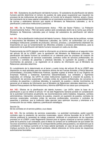 Art. 139.- Subsistema de planificación del talento humano.- El subsistema de planificación de talento
humano permite determinar el número de puestos de cada grupo ocupacional que requieren los
procesos de las instituciones del sector público, en función de la situación histórica, actual y futura;
del crecimiento de la masa salarial compatible con el crecimiento económico y la sostenibilidad fiscal;
de normas y estándares técnicos que expida el Ministerio de Relaciones Laborales; y, de la
planificación y estructura institucional y posicional.
Art. 140.- De la Población Económicamente Activa - PEA del Sector Público.- La Población
Económicamente Activa - PEA del sector público será considerada dentro de la norma que emita el
Ministerio de Relaciones Laborales para el manejo del subsistema de planificación del talento
humano.
Art. 141.- De la planificación institucional del talento humano.- Sobre la base de las políticas, normas
e instrumentos del Ministerio de Relaciones Laborales, las UATH, de conformidad con el plan
estratégico institucional, portafolio de productos, servicios, procesos, y procedimientos diseñarán los
lineamientos en que se fundamentarán las diferentes unidades o procesos administrativos, para la
elaboración de la planificación del talento humano necesario en cada una de ellas.
Posteriormente las UATH deberán remitir la información en el término señalado en el segundo inciso
del artículo 56 de la LOSEP, para la aprobación del Ministerio de Relaciones Laborales. La
planificación del talento humano se constituirá en un referente para los procesos de creación de
puestos, la contratación de servicios ocasionales, contratos civiles de servicios profesionales, los
convenios o contratos de pasantías o prácticas laborales, la supresión de puestos y demás
movimientos de personal, y se registrarán en el sistema de información que el Ministerio de
Relaciones Laborales determine.
En cumplimiento de lo determinado en el tercer y cuarto inciso del artículo 56 de la LOSEP esta
disposición no será aplicable para los miembros activos de las Fuerzas Armadas y Policía Nacional,
Universidades y Escuelas Politécnicas Públicas, aquellas sujetas al ámbito de la Ley Orgánica de
Empresas Públicas y Gobiernos Autónomos Descentralizados, sus entidades y regímenes
especiales; sin embargo, las UATH de estas instituciones registrarán la creación de puestos, la
contratación de servicios ocasionales, contratos civiles de servicios profesionales, los convenios o
contratos de pasantías o prácticas laborales, la supresión de puestos y demás movimientos de
personal en el sistema de información que el Ministerio de Relaciones Laborales determine y en el
Sistema Presupuestario de Remuneraciones y Nómina eSIPREN en los casos que corresponda.
Art. 142.- Efectos de la planificación del talento humano.- Las UATH, sobre la base de la
planificación a que se refiere el artículo 141 de este Reglamento General pondrán en consideración
de la autoridad nominadora anualmente, las recomendaciones sobre traslados, traspasos, cambios
administrativos, intercambio voluntario de puestos, creación y/o supresión de puestos, contratos de
servicios ocasionales, contratos civiles de servicios profesionales, convenios o contratos de
pasantías o prácticas, que la institución deba ejecutar para optimizar recursos y orientarse a la
consecución de sus metas, objetivos y planificación estratégica.
Sección 2a.
De los contratos en el servicio público y sus clases
Art. 143.- De los contratos de servicios ocasionales.- La autoridad nominadora, podrá suscribir
contratos para la prestación de servicios ocasionales, previo informe favorable de la UATH. El
informe justificará la necesidad de trabajo ocasional, certificará el cumplimiento de los requisitos
previstos en la LOSEP y este Reglamento General para el ingreso ocasional al servicio público por
parte de la persona a ser contratada; para el efecto se contará con la certificación de que existen los
recursos económicos disponibles en la correspondiente partida presupuestaria y se observará que la
contratación no implique aumento en la masa salarial aprobada; en caso de que esta contratación
implique aumento de la masa salarial aprobada, deberá obtenerse en forma previa las respectivas
autorizaciones favorables.
REGLAMENTO GENERAL A LA LEY ORGANICA DEL SERVICIO PUBLICO - Página 39
LEXIS FINDER - www.lexis.com.ec
 
