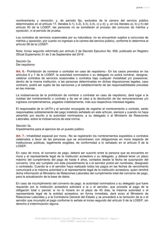 nombramiento y remoción; y, de período fijo, excluidos de la carrera del servicio público
determinados en el artículo 17, literales b.1), b.2), b.3), b.4), c) y d); y, en los literales a), b) y h) del
artículo 83 de la LOSEP, las personas no se someterán al proceso del concurso de méritos y
oposición, ni al período de prueba.
Los contratos de servicios ocasionales por su naturaleza, no se encuentran sujetos a concursos de
méritos y oposición, por cuanto no ingresan a la carrera del servicio público, conforme lo determina el
artículo 58 de la LOSEP.
Nota: Inciso segundo reformado por artículo 2 de Decreto Ejecutivo No. 858, publicado en Registro
Oficial Suplemento 31 de 3 de Septiembre del 2019 .
Sección 2a.
Del nepotismo
Art. 6.- Prohibición de nombrar o contratar en caso de nepotismo.- En los casos previstos en los
artículos 6 y 7 de la LOSEP, la autoridad nominadora o su delegado no podrá nombrar, designar,
celebrar contratos de servicios ocasionales o contratos bajo cualquier modalidad y/o posesionar,
dentro de la misma institución, a las personas determinadas en dichas disposiciones legales, caso
contrario, podrá ser sujeto de las sanciones y el establecimiento de las responsabilidades previstas
en las mismas.
La inobservancia de la prohibición de nombrar o contratar en caso de nepotismo, dará lugar a la
nulidad del nombramiento o contrato y de ser el caso a la devolución de las remuneraciones y/o
ingresos complementarios, pagados indebidamente, más sus respectivos intereses legales.
El responsable de la UATH y el servidor encargado de registrar el nombramiento o contrato, serán
responsables solidariamente del pago indebido señalado en este artículo, siempre y cuando no haya
advertido por escrito a la autoridad nominadora, a su delegado o al Ministerio de Relaciones
Laborales, sobre la inobservancia de esta norma.
Sección 3a.
Impedimentos para el ejercicio de un puesto público
Art. 7.- Inhabilidad especial por mora.- No se registrarán los nombramientos expedidos o contratos
celebrados a favor de las personas que se encontraren con obligaciones en mora respecto de
instituciones públicas, legalmente exigibles, de conformidad a lo señalado en el artículo 9 de la
LOSEP.
En caso de mora, el convenio de pago, deberá ser suscrito entre la persona que se encuentre en
mora y el representante legal de la institución acreedora o su delegado, y deberá tener un plazo
máximo del cumplimiento del pago de hasta 4 años, contados desde la fecha de suscripción del
convenio. Una vez cumplido con este procedimiento la o el servidor podrá ser nombrado, designado
o contratado. Cuando la o el servidor haya realizado todos los pagos en las fechas de vencimiento
comunicará a la máxima autoridad o el representante legal de la institución acreedora, quien remitirá
dicha información al Ministerio de Relaciones Laborales del cumplimiento total del convenio de pago,
para la actualización de la base de datos.
En caso de incumplimiento del convenio de pago, la autoridad nominadora o su delegado que fuere
requerido por la institución acreedora solicitará a la o el servidor, que proceda al pago de la
obligación total o parcial, si no lo hiciere en el plazo de 45 días, la máxima autoridad o el
representante legal de la entidad acreedora, en forma inmediata, dará aviso al Ministerio de
Relaciones Laborales y a la Contraloría General del Estado y se procederá a la remoción de la o el
servidor que incumplió el pago conforme lo señala el inciso segundo del artículo 9 de la LOSEP, sin
derecho a indemnización alguna.
REGLAMENTO GENERAL A LA LEY ORGANICA DEL SERVICIO PUBLICO - Página 4
LEXIS FINDER - www.lexis.com.ec
 