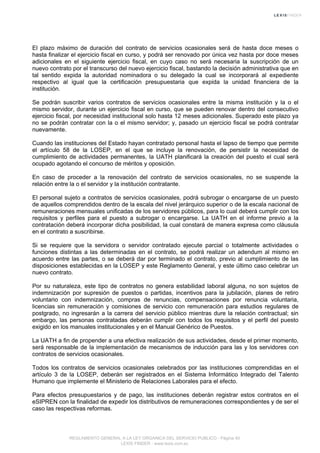 El plazo máximo de duración del contrato de servicios ocasionales será de hasta doce meses o
hasta finalizar el ejercicio fiscal en curso, y podrá ser renovado por única vez hasta por doce meses
adicionales en el siguiente ejercicio fiscal, en cuyo caso no será necesaria la suscripción de un
nuevo contrato por el transcurso del nuevo ejercicio fiscal, bastando la decisión administrativa que en
tal sentido expida la autoridad nominadora o su delegado la cual se incorporará al expediente
respectivo al igual que la certificación presupuestaria que expida la unidad financiera de la
institución.
Se podrán suscribir varios contratos de servicios ocasionales entre la misma institución y la o el
mismo servidor, durante un ejercicio fiscal en curso, que se pueden renovar dentro del consecutivo
ejercicio fiscal, por necesidad institucional solo hasta 12 meses adicionales. Superado este plazo ya
no se podrán contratar con la o el mismo servidor; y, pasado un ejercicio fiscal se podrá contratar
nuevamente.
Cuando las instituciones del Estado hayan contratado personal hasta el lapso de tiempo que permite
el artículo 58 de la LOSEP, en el que se incluye la renovación, de persistir la necesidad de
cumplimiento de actividades permanentes, la UATH planificará la creación del puesto el cual será
ocupado agotando el concurso de méritos y oposición.
En caso de proceder a la renovación del contrato de servicios ocasionales, no se suspende la
relación entre la o el servidor y la institución contratante.
El personal sujeto a contratos de servicios ocasionales, podrá subrogar o encargarse de un puesto
de aquellos comprendidos dentro de la escala del nivel jerárquico superior o de la escala nacional de
remuneraciones mensuales unificadas de los servidores públicos, para lo cual deberá cumplir con los
requisitos y perfiles para el puesto a subrogar o encargarse. La UATH en el informe previo a la
contratación deberá incorporar dicha posibilidad, la cual constará de manera expresa como cláusula
en el contrato a suscribirse.
Si se requiere que la servidora o servidor contratado ejecute parcial o totalmente actividades o
funciones distintas a las determinadas en el contrato, se podrá realizar un adendum al mismo en
acuerdo entre las partes, o se deberá dar por terminado el contrato, previo al cumplimiento de las
disposiciones establecidas en la LOSEP y este Reglamento General, y este último caso celebrar un
nuevo contrato.
Por su naturaleza, este tipo de contratos no genera estabilidad laboral alguna, no son sujetos de
indemnización por supresión de puestos o partidas, incentivos para la jubilación, planes de retiro
voluntario con indemnización, compras de renuncias, compensaciones por renuncia voluntaria,
licencias sin remuneración y comisiones de servicio con remuneración para estudios regulares de
postgrado, no ingresarán a la carrera del servicio público mientras dure la relación contractual; sin
embargo, las personas contratadas deberán cumplir con todos los requisitos y el perfil del puesto
exigido en los manuales institucionales y en el Manual Genérico de Puestos.
La UATH a fin de propender a una efectiva realización de sus actividades, desde el primer momento,
será responsable de la implementación de mecanismos de inducción para las y los servidores con
contratos de servicios ocasionales.
Todos los contratos de servicios ocasionales celebrados por las instituciones comprendidas en el
artículo 3 de la LOSEP, deberán ser registrados en el Sistema Informático Integrado del Talento
Humano que implemente el Ministerio de Relaciones Laborales para el efecto.
Para efectos presupuestarios y de pago, las instituciones deberán registrar estos contratos en el
eSIPREN con la finalidad de expedir los distributivos de remuneraciones correspondientes y de ser el
caso las respectivas reformas.
REGLAMENTO GENERAL A LA LEY ORGANICA DEL SERVICIO PUBLICO - Página 40
LEXIS FINDER - www.lexis.com.ec
 