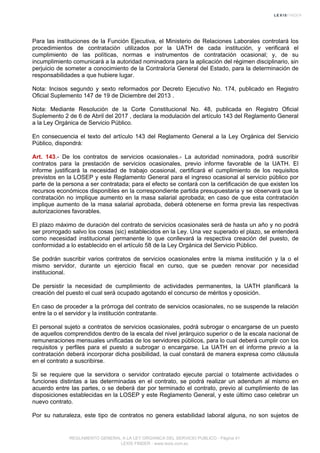 Para las instituciones de la Función Ejecutiva, el Ministerio de Relaciones Laborales controlará los
procedimientos de contratación utilizados por la UATH de cada institución, y verificará el
cumplimiento de las políticas, normas e instrumentos de contratación ocasional; y, de su
incumplimiento comunicará a la autoridad nominadora para la aplicación del régimen disciplinario, sin
perjuicio de someter a conocimiento de la Contraloría General del Estado, para la determinación de
responsabilidades a que hubiere lugar.
Nota: Incisos segundo y sexto reformados por Decreto Ejecutivo No. 174, publicado en Registro
Oficial Suplemento 147 de 19 de Diciembre del 2013 .
Nota: Mediante Resolución de la Corte Constitucional No. 48, publicada en Registro Oficial
Suplemento 2 de 6 de Abril del 2017 , declara la modulación del artículo 143 del Reglamento General
a la Ley Orgánica de Servicio Público.
En consecuencia el texto del artículo 143 del Reglamento General a la Ley Orgánica del Servicio
Público, dispondrá:
Art. 143.- De los contratos de servicios ocasionales.- La autoridad nominadora, podrá suscribir
contratos para la prestación de servicios ocasionales, previo informe favorable de la UATH. El
informe justificará la necesidad de trabajo ocasional, certificará el cumplimiento de los requisitos
previstos en la LOSEP y este Reglamento General para el ingreso ocasional al servicio público por
parte de la persona a ser contratada; para el efecto se contará con la certificación de que existen los
recursos económicos disponibles en la correspondiente partida presupuestaria y se observará que la
contratación no implique aumento en la masa salarial aprobada; en caso de que esta contratación
implique aumento de la masa salarial aprobada, deberá obtenerse en forma previa las respectivas
autorizaciones favorables.
El plazo máximo de duración del contrato de servicios ocasionales será de hasta un año y no podrá
ser prorrogado salvo los cosas (sic) establecidos en la Ley. Una vez superado el plazo, se entenderá
como necesidad institucional permanente lo que conllevará la respectiva creación del puesto, de
conformidad a lo establecido en el artículo 58 de la Ley Orgánica del Servicio Público.
Se podrán suscribir varios contratos de servicios ocasionales entre la misma institución y la o el
mismo servidor, durante un ejercicio fiscal en curso, que se pueden renovar por necesidad
institucional.
De persistir la necesidad de cumplimiento de actividades permanentes, la UATH planificará la
creación del puesto el cual será ocupado agotando el concurso de méritos y oposición.
En caso de proceder a la prórroga del contrato de servicios ocasionales, no se suspende la relación
entre la o el servidor y la institución contratante.
El personal sujeto a contratos de servicios ocasionales, podrá subrogar o encargarse de un puesto
de aquellos comprendidos dentro de la escala del nivel jerárquico superior o de la escala nacional de
remuneraciones mensuales unificadas de los servidores públicos, para lo cual deberá cumplir con los
requisitos y perfiles para el puesto a subrogar o encargarse. La UATH en el informe previo a la
contratación deberá incorporar dicha posibilidad, la cual constará de manera expresa como cláusula
en el contrato a suscribirse.
Si se requiere que la servidora o servidor contratado ejecute parcial o totalmente actividades o
funciones distintas a las determinadas en el contrato, se podrá realizar un adendum al mismo en
acuerdo entre las partes, o se deberá dar por terminado el contrato, previo al cumplimiento de las
disposiciones establecidas en la LOSEP y este Reglamento General, y este último caso celebrar un
nuevo contrato.
Por su naturaleza, este tipo de contratos no genera estabilidad laboral alguna, no son sujetos de
REGLAMENTO GENERAL A LA LEY ORGANICA DEL SERVICIO PUBLICO - Página 41
LEXIS FINDER - www.lexis.com.ec
 