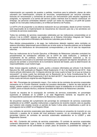 indemnización por supresión de puestos o partidas, incentivos para la jubilación, planes de retiro
voluntario con indemnización, compras de renuncias, compensaciones por renuncia voluntaria,
licencias sin remuneración y comisiones de servicio con remuneración para estudios regulares de
postgrado, no ingresarán a la carrera del servicio público mientras dure la relación contractual; sin
embargo, las personas contratadas deberán cumplir con todos los requisitos y el perfil del puesto
exigido en los manuales institucionales y en el Manual Genérico de Puestos.
La UATH a fin de propender a una efectiva realización de sus actividades, desde el primer momento,
será responsable de la implementación de mecanismos de inducción para las y los servidores con
contratos de servicios ocasionales.
Todos los contratos de servicios ocasionales celebrados por las instituciones comprendidas en el
artículo 3 de la LOSEP, deberán ser registrados en el Sistema Informático Integrado del Talento
Humano que implemente el Ministerio de Relaciones Laborales para el efecto.
Para efectos presupuestarios y de pago, las instituciones deberán registrar estos contratos en
sistema informático determinado para el efecto por el ente rector en finanzas públicas con la finalidad
de expedir los distributivos de remuneraciones correspondientes y de ser el caso las respectivas
reformas.
Para las instituciones de la Función Ejecutiva, el Ministerio de Relaciones Laborales controlará los
procedimientos de contratación utilizados por la UATH de cada institución, y verificará el
cumplimiento de las políticas, normas e instrumentos de contratación ocasional; y, de su
incumplimiento comunicará a la autoridad nominadora para la aplicación del régimen disciplinario, sin
perjuicio de someter a conocimiento de la Contraloría General del Estado, para la determinación de
responsabilidades a que hubiere lugar.
Nota: Incisos segundo sustituido y cuarto, quinto y onceavo reformados por artículo 3 de Decreto
Ejecutivo No. 858, publicado en Registro Oficial Suplemento 31 de 3 de Septiembre del 2019 . Este
mismo artículo reformatorio (Art. 3) dispone eliminar del inciso cuarto la frase "en el que se incluye la
renovación"; el inciso cuarto fue eliminado por la Resolución de la Corte Constitucional No. 48,
publicada en Registro Oficial Suplemento 2 de 6 de Abril del 2017 ; frase ésta que se encuentra en el
inciso cuarto del artículo original de este Reglamento.
Art. 144.- Porcentajes de contratación mayor.- Con motivo de los contratos de servicios ocasionales
necesarios en la Función Electoral, durante los procesos electorales, y dentro de este período de
tiempo, estarán sujetos a un porcentaje de contratación mayor al establecido en el artículo 58 de la
LOSEP, previo el estudio técnico y dictamen favorable del Ministerio de Relaciones Laborales.
Cuando se requiera de la suscripción de contratos de servicios ocasionales, en porcentajes
superiores al señalado en la LOSEP y en este Reglamento General, se requerirá de la
correspondiente autorización del Ministerio de Relaciones Laborales.
Se encuentran exentas del cumplimiento del porcentaje de contratación de servicios ocasionales
establecido en la LOSEP, aquellas instituciones u organismos de reciente creación, esto es aquellas
que hubieren sido creadas durante un período de hasta 4 años atrás contabilizados a partir de la
promulgación de la LOSEP en el Registro Oficial.
Los contratos de servicios ocasionales para desarrollar funciones en proyectos de inversión en una
institución y puestos de la escala del nivel jerárquico superior, no se considerarán dentro del
porcentaje máximo de contratos de servicios ocasionales establecidos en la LOSEP y este
Reglamento General.
Art. 145.- Contenido del contrato de servicios ocasionales.- El contrato de servicios ocasionales
contendrá básicamente: lugar y fecha de celebración, comparecientes, antecedentes, objeto del
contrato, descripción de las actividades a cumplir, plazo de duración, la posibilidad de subrogar o
REGLAMENTO GENERAL A LA LEY ORGANICA DEL SERVICIO PUBLICO - Página 42
LEXIS FINDER - www.lexis.com.ec
 