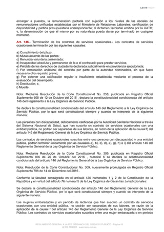 encargar a puestos, la remuneración pactada con sujeción a los niveles de las escalas de
remuneraciones unificadas establecidas por el Ministerio de Relaciones Laborales; certificación de
disponibilidad y partida presupuestaria correspondiente; el dictamen favorable emitido por la UATH;
y, la determinación de que el mismo por su naturaleza pueda darse por terminado en cualquier
momento.
Art. 146.- Terminación de los contratos de servicios ocasionales.- Los contratos de servicios
ocasionales terminarán por las siguientes causales:
a) Cumplimiento del plazo;
b) Mutuo acuerdo de las partes;
c) Renuncia voluntaria presentada;
d) Incapacidad absoluta y permanente de la o el contratado para prestar servicios;
e) Pérdida de los derechos de ciudadanía declarada judicialmente en providencia ejecutoriada;
f) Por terminación unilateral del contrato por parte de la autoridad nominadora, sin que fuere
necesario otro requisito previo;
g) Por obtener una calificación regular o insuficiente establecida mediante el proceso de la
evaluación del desempeño;
h) Destitución; e,
i) Muerte.
Nota: Mediante Resolución de la Corte Constitucional No. 258, publicada en Registro Oficial
Suplemento 605 de 12 de Octubre del 2015 , declara la constitucionalidad condicionada del artículo
146 del Reglamento a la Ley Orgánica de Servicio Público.
Se declara la constitucionalidad condicionada del artículo 146 del Reglamento a la Ley Orgánica de
Servicio Público, por lo que será constitucional siempre y cuando se interprete de la siguiente
manera:
Las personas con discapacidad, debidamente calificadas por la Autoridad Sanitaria Nacional a través
del Sistema Nacional de Salud, que han suscrito un contrato de servicios ocasionales con una
entidad pública, no podrán ser separadas de sus labores, en razón de la aplicación de la causal f) del
artículo 146 del Reglamento General de la Ley Orgánica de Servicio Público.
Los contratos de servicios ocasionales suscritos entre una persona con discapacidad y una entidad
pública, podrán terminar únicamente por las causales a), b), c), d), e), g), h) e i) del artículo 146 del
Reglamento General de la Ley Orgánica de Servicio Público.
Nota: Mediante Resolución de la Corte Constitucional No. 309, publicada en Registro Oficial
Suplemento 866 de 20 de Octubre del 2016 , numeral 6 se declara la constitucionalidad
condicionada del artículo 146 del Reglamento General de la Ley Orgánica de Servicio Público.
Nota: Resolución de la Corte Constitucional No. 309, nuevamente promulgada en Registro Oficial
Suplemento 798 de 14 de Diciembre del 2016 .
Conforme la facultad consagrada en el artículo 436 numerales 1 y 2 de la Constitución de la
República y en virtud del artículo 76 numeral 5 de la Ley Orgánica de Garantías Jurisdiccionales:
Se declara la constitucionalidad condicionada del artículo 146 del Reglamento General de la Ley
Orgánica de Servicio Público, por lo que será constitucional siempre y cuando se interprete de la
siguiente manera:
Las mujeres embarazadas y en período de lactancia que han suscrito un contrato de servicios
ocasionales con una entidad pública, no podrán ser separadas de sus labores, en razón de la
aplicación de la causal f del artículo 146 del Reglamento General de la Ley Orgánica de Servicio
Público. Los contratos de servicios ocasionales suscritos entre una mujer embarazada o en período
REGLAMENTO GENERAL A LA LEY ORGANICA DEL SERVICIO PUBLICO - Página 43
LEXIS FINDER - www.lexis.com.ec
 