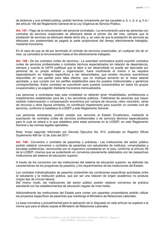 de lactancia y una entidad pública, podrán terminar únicamente por las causales a, b, c, d, e, g, h e i
del artículo 146 del Reglamento General de la Ley Orgánica de Servicio Público.
Art. 147.- Pago de la remuneración del personal contratado.- La remuneración para las personas con
contratos de servicios ocasionales se efectuará desde el primer día del mes, siempre que la
prestación de servicios se efectuare desde dicho día; y, en caso de que la prestación de servicios se
efectuare con posterioridad se pagará la parte proporcional del tiempo efectivamente trabajado,
mediante honorarios.
En el caso de que se dé por terminado el contrato de servicios ocasionales, en cualquier día de un
mes, se cancelará la remuneración hasta el día efectivamente trabajado.
Art. 148.- De los contratos civiles de servicios.- La autoridad nominadora podrá suscribir contratos
civiles de servicios profesionales o contratos técnicos especializados sin relación de dependencia,
siempre y cuando la UATH justifique que la labor a ser desarrollada no puede ser ejecutada por
personal de su propia entidad u organización, fuere insuficiente el mismo o se requiera
especialización en trabajos específicos a ser desarrollados, que existan recursos económicos
disponibles en una partida para tales efectos, que no implique aumento en la masa salarial
aprobada, y que cumpla con los perfiles establecidos para los puestos institucionales y genéricos
correspondientes. Estos contratos se suscribirán para puestos comprendidos en todos los grupos
ocupacionales y se pagarán mediante honorarios mensualizados.
Las personas a contratarse bajo esta modalidad no deberán tener inhabilidades, prohibiciones e
impedimentos establecidos para las y los servidores públicos. Tratándose de personas que hayan
recibido indemnización o compensación económica por compra de renuncia, retiro voluntario, venta
de renuncia u otras figuras similares, no constituirá impedimento para suscribir un contrato civil de
servicios, conforme lo establece la LOSEP y este Reglamento General.
Las personas extranjeras, podrán prestar sus servicios al Estado Ecuatoriano, mediante la
suscripción de contratos civiles de servicios profesionales o de servicios técnicos especializados
para lo cual se estará a lo que establece para estas personas en la LOSEP, en este Reglamento
General y las normas legales aplicables.
Nota: Inciso segundo reformado por Decreto Ejecutivo No. 813, publicado en Registro Oficial
Suplemento 489 de 12 de Julio del 2011 .
Art. 149.- Convenios o contratos de pasantías o prácticas.- Las instituciones del sector público
podrán celebrar convenios o contratos de pasantías con estudiantes de institutos, universidades y
escuelas politécnicas, reconocidas por el organismo competente en el país, conforme al artículo 59
de la LOSEP, mismos que se sustentarán en convenios previamente celebrados con las respectivas
instituciones del sistema de educación superior.
A través de los convenios con las instituciones del sistema de educación superior, se definirán las
características de los programas de pasantía, y los requerimientos de las instituciones del Estado.
Los contratos individualizados de pasantía contendrán las condiciones específicas acordadas entre
el estudiante y la institución pública, que por ser una relación de origen académico no produce
ningún tipo de vínculo laboral.
Del mismo modo, las instituciones del sector público podrán celebrar convenios de práctica
estudiantil con los establecimientos de educación regular de nivel medio.
Adicionalmente las instituciones del Estado para contar con pasantes universitarios podrán utilizar
los proyectos específicos de pasantías que mantenga el Ministerio de Relaciones Laborales.
La base normativa y procedimental para la aplicación de lo dispuesto en este artículo se sujetará a la
norma que para el efecto expida el Ministerio de Relaciones Laborales.
REGLAMENTO GENERAL A LA LEY ORGANICA DEL SERVICIO PUBLICO - Página 44
LEXIS FINDER - www.lexis.com.ec
 