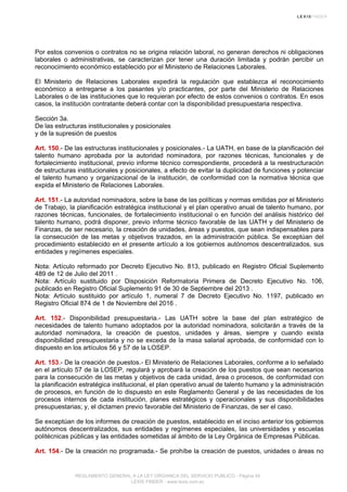 Por estos convenios o contratos no se origina relación laboral, no generan derechos ni obligaciones
laborales o administrativas, se caracterizan por tener una duración limitada y podrán percibir un
reconocimiento económico establecido por el Ministerio de Relaciones Laborales.
El Ministerio de Relaciones Laborales expedirá la regulación que establezca el reconocimiento
económico a entregarse a los pasantes y/o practicantes, por parte del Ministerio de Relaciones
Laborales o de las instituciones que lo requieran por efecto de estos convenios o contratos. En esos
casos, la institución contratante deberá contar con la disponibilidad presupuestaria respectiva.
Sección 3a.
De las estructuras institucionales y posicionales
y de la supresión de puestos
Art. 150.- De las estructuras institucionales y posicionales.- La UATH, en base de la planificación del
talento humano aprobada por la autoridad nominadora, por razones técnicas, funcionales y de
fortalecimiento institucional, previo informe técnico correspondiente, procederá a la reestructuración
de estructuras institucionales y posicionales, a efecto de evitar la duplicidad de funciones y potenciar
el talento humano y organizacional de la institución, de conformidad con la normativa técnica que
expida el Ministerio de Relaciones Laborales.
Art. 151.- La autoridad nominadora, sobre la base de las políticas y normas emitidas por el Ministerio
de Trabajo, la planificación estratégica institucional y el plan operativo anual de talento humano, por
razones técnicas, funcionales, de fortalecimiento institucional o en función del análisis histórico del
talento humano, podrá disponer, previo informe técnico favorable de las UATH y del Ministerio de
Finanzas, de ser necesario, la creación de unidades, áreas y puestos, que sean indispensables para
la consecución de las metas y objetivos trazados, en la administración pública. Se exceptúan del
procedimiento establecido en el presente artículo a los gobiernos autónomos descentralizados, sus
entidades y regímenes especiales.
Nota: Artículo reformado por Decreto Ejecutivo No. 813, publicado en Registro Oficial Suplemento
489 de 12 de Julio del 2011 .
Nota: Artículo sustituido por Disposición Reformatoria Primera de Decreto Ejecutivo No. 106,
publicado en Registro Oficial Suplemento 91 de 30 de Septiembre del 2013 .
Nota: Artículo sustituido por artículo 1, numeral 7 de Decreto Ejecutivo No. 1197, publicado en
Registro Oficial 874 de 1 de Noviembre del 2016 .
Art. 152.- Disponibilidad presupuestaria.- Las UATH sobre la base del plan estratégico de
necesidades de talento humano adoptados por la autoridad nominadora, solicitarán a través de la
autoridad nominadora, la creación de puestos, unidades y áreas, siempre y cuando exista
disponibilidad presupuestaria y no se exceda de la masa salarial aprobada, de conformidad con lo
dispuesto en los artículos 56 y 57 de la LOSEP.
Art. 153.- De la creación de puestos.- El Ministerio de Relaciones Laborales, conforme a lo señalado
en el artículo 57 de la LOSEP, regulará y aprobará la creación de los puestos que sean necesarios
para la consecución de las metas y objetivos de cada unidad, área o procesos, de conformidad con
la planificación estratégica institucional, el plan operativo anual de talento humano y la administración
de procesos, en función de lo dispuesto en este Reglamento General y de las necesidades de los
procesos internos de cada institución, planes estratégicos y operacionales y sus disponibilidades
presupuestarias; y, el dictamen previo favorable del Ministerio de Finanzas, de ser el caso.
Se exceptúan de los informes de creación de puestos, establecido en el inciso anterior los gobiernos
autónomos descentralizados, sus entidades y regímenes especiales, las universidades y escuelas
politécnicas públicas y las entidades sometidas al ámbito de la Ley Orgánica de Empresas Públicas.
Art. 154.- De la creación no programada.- Se prohíbe la creación de puestos, unidades o áreas no
REGLAMENTO GENERAL A LA LEY ORGANICA DEL SERVICIO PUBLICO - Página 45
LEXIS FINDER - www.lexis.com.ec
 