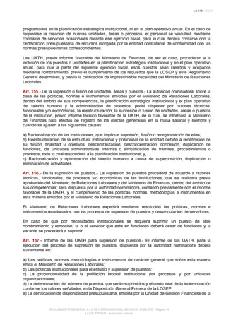 programados en la planificación estratégica institucional, ni en el plan operativo anual. En el caso de
requerirse la creación de nuevas unidades, áreas o procesos, el personal se vinculará mediante
contratos de servicios ocasionales durante ese ejercicio fiscal, para lo cual deberá contarse con la
certificación presupuestaria de recursos otorgada por la entidad contratante de conformidad con las
normas presupuestarias correspondientes.
Las UATH, previo informe favorable del Ministerio de Finanzas, de ser el caso, procederán a la
inclusión de los puestos o unidades en la planificación estratégica institucional y en el plan operativo
anual, para que a partir del siguiente ejercicio fiscal, esos puestos sean creados y ocupados
mediante nombramiento, previo el cumplimiento de los requisitos que la LOSEP y este Reglamento
General determinan, y previa la calificación de imprescindible necesidad del Ministerio de Relaciones
Laborales.
Art. 155.- De la supresión o fusión de unidades, áreas y puestos.- La autoridad nominadora, sobre la
base de las políticas, normas e instrumentos emitidos por el Ministerio de Relaciones Laborales,
dentro del ámbito de sus competencias, la planificación estratégica institucional y el plan operativo
del talento humano y la administración de procesos, podrá disponer por razones técnicas,
funcionales y/o económicas, la reestructuración, la supresión o fusión de unidades, áreas o puestos
de la institución, previo informe técnico favorable de la UATH, de lo cual, se informará al Ministerio
de Finanzas para efectos de registro de los efectos generados en la masa salarial y siempre y
cuando se ajusten a las siguientes causas:
a) Racionalización de las instituciones, que implique supresión, fusión o reorganización de ellas;
b) Reestructuración de la estructura institucional y posicional de la entidad debido a redefinición de
su misión, finalidad u objetivos, descentralización, desconcentración, concesión, duplicación de
funciones, de unidades administrativas internas o simplificación de trámites, procedimientos o
procesos; todo lo cual responderá a la planificación institucional; y,
c) Racionalización y optimización del talento humano a causa de superposición, duplicación o
eliminación de actividades.
Art. 156.- De la supresión de puestos.- La supresión de puestos procederá de acuerdo a razones
técnicas, funcionales, de procesos y/o económicas de las instituciones, que se realizará previa
aprobación del Ministerio de Relaciones Laborales y del Ministerio de Finanzas, dentro del ámbito de
sus competencias; será dispuesta por la autoridad nominadora, contando previamente con el informe
favorable de la UATH, y el cumplimiento de las políticas, normas, metodologías e instrumentos en
esta materia emitidos por el Ministerio de Relaciones Laborales.
El Ministerio de Relaciones Laborales expedirá mediante resolución las políticas, normas e
instrumentos relacionados con los procesos de supresión de puestos y desvinculación de servidores.
En caso de que por necesidades institucionales se requiera suprimir un puesto de libre
nombramiento y remoción, la o el servidor que este en funciones deberá cesar de funciones y la
vacante se procederá a suprimir.
Art. 157.- Informe de las UATH para supresión de puestos.- El informe de las UATH, para la
ejecución del proceso de supresión de puestos, dispuesta por la autoridad nominadora deberá
sustentarse en:
a) Las políticas, normas, metodologías e instrumentos de carácter general que sobre esta materia
emita el Ministerio de Relaciones Laborales;
b) Las políticas institucionales para el estudio y supresión de puestos;
c) La proporcionalidad de la población laboral institucional por procesos y por unidades
organizacionales;
d) La determinación del número de puestos que serán suprimidos y el costo total de la indemnización
conforme los valores señalados en la Disposición General Primera de la LOSEP;
e) La certificación de disponibilidad presupuestaria, emitida por la Unidad de Gestión Financiera de la
REGLAMENTO GENERAL A LA LEY ORGANICA DEL SERVICIO PUBLICO - Página 46
LEXIS FINDER - www.lexis.com.ec
 