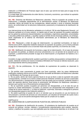 institución o el Ministerio de Finanzas según sea el caso; que servirá de base para el pago de las
indemnizaciones; y,
f) La base legal, los fundamentos de orden técnico, funcional y económico, que motivan la supresión
del puesto específico.
Art. 158.- Dictamen del Ministerio de Relaciones Laborales.- Para la supresión de puestos en las
instituciones y entidades dependientes de la administración central, el Ministerio de Relaciones
Laborales, dentro del ámbito de sus competencias, deberá estudiar y emitir el dictamen favorable
previo, de conformidad con la estructura institucional y posicional y el subsistema de clasificación de
puestos.
Las intervenciones de los Ministerios señalados en el artículo 156 de este Reglamento General, y el
dictamen señalado en el inciso anterior, no regirán para el caso de supresión de puestos realizados
por los gobiernos autónomos descentralizados, sus entidades y regímenes especiales, universidades
y escuelas politécnicas públicas, y aquellas sujetas al ámbito de las empresas públicas, sin embargo,
serán registradas en el sistema de información administrado por el Ministerio de Relaciones
Laborales.
Art. 159.- Resolución y orden de pago de indemnización.- La autoridad nominadora, en base al
informe de la UATH, dispondrá mediante resolución la supresión de puestos y en la misma ordenará
el pago de la indemnización a la o el servidor titular del puesto suprimido, en el término de 3 días.
Art. 160.- Notificación de cesación de funciones y pago de la indemnización.- En el caso de proceso
de supresión de partidas, se deberá comunicar previamente a la o el servidor de la cesación por la
supresión, y posteriormente proceder al pago de la indemnización y la liquidación de haberes a la o
el servidor.
Cumplido el pago automáticamente quedará suprimida la partida presupuestaria correspondiente al
puesto, debiendo remitirse de manera inmediata al Ministerio de Finanzas la referida resolución, para
la correspondiente reforma presupuestaria.
Art. 161.- De las prohibiciones.- En los estudios de supresiones de puestos se observará lo
siguiente:
a.- Se prohíbe crear nuevamente el puesto que fuera suprimido, salvo los casos debidamente
justificados mediante informe de la UATH, dictamen favorable del Ministerio de Relaciones Laborales
y, del Ministerio de Finanzas de ser el caso;
b.- No se podrá, dentro del mismo ejercicio fiscal en el que se llevó a cabo la supresión del puesto
correspondiente, contratar en la misma unidad personal mediante contratos de servicios ocasionales
con denominaciones y características similares a las del puesto que se suprimió, pudiendo hacerlo a
partir del siguiente ejercicio fiscal previa la autorización del Ministerio de Relaciones Laborales y
siempre que cuenten con el financiamiento correspondiente;
c.- No se suprimirán puestos ocupados por personas con discapacidad, y en el caso de que se
suprima la unidad administrativa, el puesto y la persona con discapacidad será traspasada a otra
unidad de la misma institución; y, si fuera la institución, suprimida, fusionada o extinguida la persona
con discapacidad pasará a otra institución pública; y,
d.- No podrá suprimirse el puesto de una o un servidor que se encuentre en uso de licencia sin
remuneración o comisión de servicios con remuneración, por estudios de formación de cuarto nivel o
capacitación o que se encuentre devengando hasta que se cumpla con su objeto.
CAPITULO IV
DEL SUBSISTEMA DE CLASIFICACION DE PUESTOS DEL SERVICIO PUBLICO
Art. 162.- Subsistema de clasificación de puestos.- El subsistema de clasificación de puestos es el
conjunto de políticas, normas, métodos y procedimientos estandarizados para analizar, describir,
valorar y clasificar los puestos, que será aplicable para las instituciones descritas en el artículo 3 de
REGLAMENTO GENERAL A LA LEY ORGANICA DEL SERVICIO PUBLICO - Página 47
LEXIS FINDER - www.lexis.com.ec
 