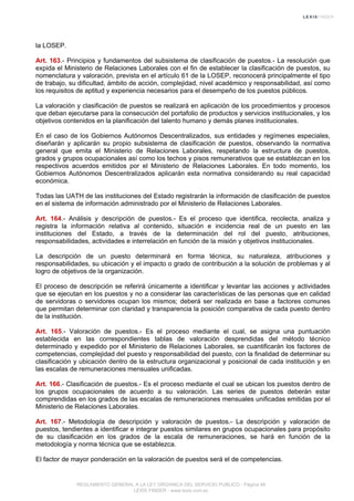 la LOSEP.
Art. 163.- Principios y fundamentos del subsistema de clasificación de puestos.- La resolución que
expida el Ministerio de Relaciones Laborales con el fin de establecer la clasificación de puestos, su
nomenclatura y valoración, prevista en el artículo 61 de la LOSEP, reconocerá principalmente el tipo
de trabajo, su dificultad, ámbito de acción, complejidad, nivel académico y responsabilidad, así como
los requisitos de aptitud y experiencia necesarios para el desempeño de los puestos públicos.
La valoración y clasificación de puestos se realizará en aplicación de los procedimientos y procesos
que deban ejecutarse para la consecución del portafolio de productos y servicios institucionales, y los
objetivos contenidos en la planificación del talento humano y demás planes institucionales.
En el caso de los Gobiernos Autónomos Descentralizados, sus entidades y regímenes especiales,
diseñarán y aplicarán su propio subsistema de clasificación de puestos, observando la normativa
general que emita el Ministerio de Relaciones Laborales, respetando la estructura de puestos,
grados y grupos ocupacionales así como los techos y pisos remunerativos que se establezcan en los
respectivos acuerdos emitidos por el Ministerio de Relaciones Laborales. En todo momento, los
Gobiernos Autónomos Descentralizados aplicarán esta normativa considerando su real capacidad
económica.
Todas las UATH de las instituciones del Estado registrarán la información de clasificación de puestos
en el sistema de información administrado por el Ministerio de Relaciones Laborales.
Art. 164.- Análisis y descripción de puestos.- Es el proceso que identifica, recolecta, analiza y
registra la información relativa al contenido, situación e incidencia real de un puesto en las
instituciones del Estado, a través de la determinación del rol del puesto, atribuciones,
responsabilidades, actividades e interrelación en función de la misión y objetivos institucionales.
La descripción de un puesto determinará en forma técnica, su naturaleza, atribuciones y
responsabilidades, su ubicación y el impacto o grado de contribución a la solución de problemas y al
logro de objetivos de la organización.
El proceso de descripción se referirá únicamente a identificar y levantar las acciones y actividades
que se ejecutan en los puestos y no a considerar las características de las personas que en calidad
de servidoras o servidores ocupan los mismos; deberá ser realizada en base a factores comunes
que permitan determinar con claridad y transparencia la posición comparativa de cada puesto dentro
de la institución.
Art. 165.- Valoración de puestos.- Es el proceso mediante el cual, se asigna una puntuación
establecida en las correspondientes tablas de valoración desprendidas del método técnico
determinado y expedido por el Ministerio de Relaciones Laborales, se cuantificarán los factores de
competencias, complejidad del puesto y responsabilidad del puesto, con la finalidad de determinar su
clasificación y ubicación dentro de la estructura organizacional y posicional de cada institución y en
las escalas de remuneraciones mensuales unificadas.
Art. 166.- Clasificación de puestos.- Es el proceso mediante el cual se ubican los puestos dentro de
los grupos ocupacionales de acuerdo a su valoración. Las series de puestos deberán estar
comprendidas en los grados de las escalas de remuneraciones mensuales unificadas emitidas por el
Ministerio de Relaciones Laborales.
Art. 167.- Metodología de descripción y valoración de puestos.- La descripción y valoración de
puestos, tendientes a identificar e integrar puestos similares en grupos ocupacionales para propósito
de su clasificación en los grados de la escala de remuneraciones, se hará en función de la
metodología y norma técnica que se establezca.
El factor de mayor ponderación en la valoración de puestos será el de competencias.
REGLAMENTO GENERAL A LA LEY ORGANICA DEL SERVICIO PUBLICO - Página 48
LEXIS FINDER - www.lexis.com.ec
 