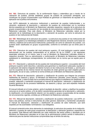 Art. 168.- Estructura de puestos.- Es la conformación lógica y sistemática que a través de la
valoración de puestos, permite establecer grupos de puestos de puntuación semejante, que
constituyen los grupos ocupacionales cuya finalidad es garantizar un tratamiento de equidad en la
aplicación de la política remunerativa.
Las UATH elaborarán la estructura institucional y posicional de puestos institucionales y su
ubicación, analizando la descripción y valoración de puestos de conformidad con la normativa
técnica expedida por el Ministerio de Relaciones Laborales respectiva, respecto de la estructura de
grupos ocupacionales y de acuerdo con las escalas de remuneraciones emitidas por el Ministerio de
Relaciones Laborales. Para este efecto, el Ministerio de Relaciones Laborales velará por la
aplicación de la metodología en la descripción y valoración de puestos, así como la estructura de
puestos en las instituciones del Estado.
Art. 169.- Metodología de la estructura de puestos.- La estructura de puestos en las instituciones del
Estado, se sujetará a la metodología señalada en este Reglamento General, tomando como base los
criterios y objetivos de la estructura institucional y posicional; así como la valoración de puestos. Los
puestos serán clasificados en grupos ocupacionales, conforme la normativa que se emita para el
efecto.
Art. 170.- Estructura de puestos del nivel jerárquico superior.- El nivel jerárquico superior estará
estructurado por los puestos comprendidos en el artículo 83 de la LOSEP, y los regímenes
especiales previstos en el mismo, para lo cual el Ministerio de Relaciones Laborales emitirá el
respectivo acuerdo. Para su estructuración y conformación el Ministerio de Relaciones Laborales
establecerá la metodología correspondiente, de conformidad con la norma que se expida para el
efecto.
Art. 171.- Descripción y valoración de los puestos del nivel jerárquico superior.- Los puestos del nivel
jerárquico superior serán descritos y valorados para garantizar su clasificación adecuada; equidad en
la aplicación del sistema integrado del talento humano en las instituciones del Estado; y, servirá para
que los ocupantes de los mismos reúnan los requisitos de orden general que sean exigidos para su
desempeño, de ser el caso, conforme la norma emitida por el Ministerio de Relaciones Laborales.
Art. 172.- Manual de descripción, valoración y clasificación de puestos que integran los procesos
habilitantes de asesoría y apoyo.- El Ministerio de Relaciones Laborales, previo estudio y análisis
correspondiente, y sobre la base de la normativa técnica que regula el subsistema de clasificación de
puestos, elaborará y mantendrá actualizado el manual de descripción, valoración y clasificación de
puestos genéricos de los procesos habilitantes, de asesoría y apoyo, que será expedido mediante
Acuerdo Ministerial.
El manual indicado en el inciso anterior, será el resultado de describir, valorar y clasificar los puestos
comunes en el sector público, a fin de definir características generales de la descripción y valoración,
la clasificación y la correspondiente relación con los grados y grupos ocupacionales de las escalas
de remuneraciones vigentes, emitidas por el Ministerio de Relaciones Laborales.
Art. 173.- Manual de descripción, valoración y clasificación de puestos institucional.- Las UATH, en
base a las políticas, normas e instrumentos de orden general, elaborarán y mantendrán actualizado
el manual de descripción, valoración y clasificación de puestos de cada institución, que será
expedido por las autoridades nominadoras o sus delegados.
El manual contendrá entre otros elementos la metodología, la estructura de puestos de la institución,
definición y puestos de cada grupo ocupacional, la descripción y valoración genérica y específica de
los puestos. Este Manual será elaborado por cada institución del sector público y aprobado por el
Ministerio de Relaciones Laborales en el caso de la administración pública central e institucional y
referencial para las demás instituciones comprendidas bajo el ámbito de esta ley.
REGLAMENTO GENERAL A LA LEY ORGANICA DEL SERVICIO PUBLICO - Página 49
LEXIS FINDER - www.lexis.com.ec
 