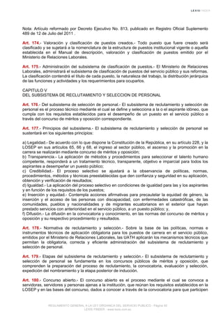 Nota: Artículo reformado por Decreto Ejecutivo No. 813, publicado en Registro Oficial Suplemento
489 de 12 de Julio del 2011 .
Art. 174.- Valoración y clasificación de puestos creados.- Todo puesto que fuere creado será
clasificado y se sujetará a la nomenclatura de la estructura de puestos institucional vigente o aquella
establecida en el Manual de descripción, valoración y clasificación de puestos emitido por el
Ministerio de Relaciones Laborales.
Art. 175.- Administración del subsistema de clasificación de puestos.- El Ministerio de Relaciones
Laborales, administrará el subsistema de clasificación de puestos del servicio público y sus reformas.
La clasificación contendrá el título de cada puesto, la naturaleza del trabajo, la distribución jerárquica
de las funciones y actividades y los requerimientos para ocuparlos.
CAPITULO V
DEL SUBSISTEMA DE RECLUTAMIENTO Y SELECCION DE PERSONAL
Art. 176.- Del subsistema de selección de personal.- El subsistema de reclutamiento y selección de
personal es el proceso técnico mediante el cual se define y selecciona a la o el aspirante idóneo, que
cumpla con los requisitos establecidos para el desempeño de un puesto en el servicio público a
través del concurso de méritos y oposición correspondiente.
Art. 177.- Principios del subsistema.- El subsistema de reclutamiento y selección de personal se
sustentará en los siguientes principios:
a) Legalidad.- De acuerdo con lo que dispone la Constitución de la República, en su artículo 228, y la
LOSEP en sus artículos 65, 66 y 68, el ingreso al sector público, el ascenso y la promoción en la
carrera se realizarán mediante concurso de méritos y oposición;
b) Transparencia.- La aplicación de métodos y procedimientos para seleccionar el talento humano
competente, responderá a un tratamiento técnico, transparente, objetivo e imparcial para todos los
aspirantes a desempeñar un puesto público;
c) Credibilidad.- El proceso selectivo se ajustará a la observancia de políticas, normas,
procedimientos, métodos y técnicas preestablecidas que den confianza y seguridad en su aplicación,
obtención y verificación de resultados;
d) Igualdad.- La aplicación del proceso selectivo en condiciones de igualdad para las y los aspirantes
y en función de los requisitos de los puestos;
e) Inserción y equidad.- Contempla acciones afirmativas para precautelar la equidad de género, la
inserción y el acceso de las personas con discapacidad, con enfermedades catastróficas, de las
comunidades, pueblos y nacionalidades y de migrantes ecuatorianos en el exterior que hayan
prestado servicios con anterioridad en el servicio público, a un puesto público; y,
f) Difusión.- La difusión en la convocatoria y conocimiento, en las normas del concurso de méritos y
oposición y su respectivo procedimiento y resultados.
Art. 178.- Normativa de reclutamiento y selección.- Sobre la base de las políticas, normas e
instrumentos técnicos de aplicación obligatoria para los puestos de carrera en el servicio público,
emitidos por el Ministerio de Relaciones Laborales, las UATH aplicarán los mecanismos técnicos que
permitan la obligatoria, correcta y eficiente administración del subsistema de reclutamiento y
selección de personal.
Art. 179.- Etapas del subsistema de reclutamiento y selección.- El subsistema de reclutamiento y
selección de personal se fundamenta en los concursos públicos de méritos y oposición, que
comprenden la preparación del proceso de reclutamiento, la convocatoria, evaluación y selección,
expedición del nombramiento y la etapa posterior de inducción.
Art. 180.- Concurso abierto.- El concurso abierto es el proceso mediante el cual se convoca a
servidoras, servidores y personas ajenas a la institución, que reúnan los requisitos establecidos en la
LOSEP y en las bases del concurso, dados a conocer a través de la convocatoria para que participen
REGLAMENTO GENERAL A LA LEY ORGANICA DEL SERVICIO PUBLICO - Página 50
LEXIS FINDER - www.lexis.com.ec
 