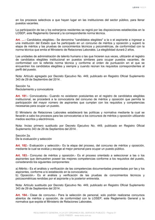 en los procesos selectivos a que hayan lugar en las instituciones del sector público, para llenar
puestos vacantes.
La participación de las y los extranjeros residentes se regirá por las disposiciones establecidas en la
LOSEP, este Reglamento General y la correspondiente norma técnica.
Art. ....- Candidatos elegibles.- Se denomina "candidatos elegibles" a la o el aspirante a ingresar a
una institución del Estado que ha participado en un concurso de méritos y oposición y superó la
etapa de méritos y las pruebas de conocimientos técnicos y psicométricas, de conformidad con la
norma técnica que emita el Ministerio de Relaciones Laborales. La elegibilidad durará 2 años.
Las unidades de administración de talento humano o las que hicieren sus veces, utilizarán el registro
de candidatos elegibles institucional en puestos similares para ocupar puestos vacantes, de
conformidad con la referida norma técnica y conforme al orden de puntuación en el que se
encuentren los candidatos elegibles y siempre y cuando reúnan los requisitos correspondientes al
perfil del puesto.
Nota: Artículo agregado por Decreto Ejecutivo No. 449, publicado en Registro Oficial Suplemento
343 de 29 de Septiembre del 2014 .
Sección 1a.
Reclutamiento y convocatoria
Art. 181.- Convocatoria.- Cuando no existieren postulantes en el registro de candidatos elegibles
institucional, se procederá a la convocatoria del concurso de méritos y oposición que permita la
participación del mayor número de aspirantes que cumplan con los requisitos y competencias
necesarias para ocupar un puesto.
El Ministerio de Relaciones Laborales establecerá las políticas y normativa mediante la cual se
llevarán a cabo los procesos para las convocatorias a los concursos de méritos y oposición utilizando
medios escritos y electrónicos.
Nota: Inciso primero sustituido por Decreto Ejecutivo No. 449, publicado en Registro Oficial
Suplemento 343 de 29 de Septiembre del 2014 .
Sección 2a.
De la evaluación y selección
Art. 182.- Evaluación y selección.- Es la etapa del proceso, del concurso de méritos y oposición,
mediante la cual se evalúa y escoge al mejor personal para ocupar un puesto público.
Art. 183.- Concurso de méritos y oposición.- Es el proceso orientado a seleccionar a las o los
aspirantes que demuestren poseer las mejores competencias conforme a los requisitos del puesto,
considerando los siguientes componentes:
a) Mérito.- Es el análisis y verificación de las competencias documentadas presentadas por las y los
aspirantes, conforme a lo establecido en la convocatoria;
b) Oposición.- Es el análisis y verificación de las pruebas de conocimientos técnicos y
psicosométricas rendidas por el aspirante y la posterior entrevista.
Nota: Artículo sustituido por Decreto Ejecutivo No. 449, publicado en Registro Oficial Suplemento
343 de 29 de Septiembre del 2014 .
Art. 184.- Clase de concurso.- Para la selección de personal, solo podrán realizarse concursos
abiertos de méritos y oposición, de conformidad con la LOSEP, este Reglamento General y la
normativa que expida el Ministerio de Relaciones Laborales.
REGLAMENTO GENERAL A LA LEY ORGANICA DEL SERVICIO PUBLICO - Página 51
LEXIS FINDER - www.lexis.com.ec
 
