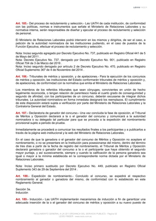 Art. 185.- Del proceso de reclutamiento y selección.- Las UATH de cada institución, de conformidad
con las políticas, normas e instrumentos que señale el Ministerio de Relaciones Laborales y su
normativa interna, serán responsables de diseñar y ejecutar el proceso de reclutamiento y selección
de personal.
El Ministerio de Relaciones Laborales podrá intervenir en los mismos y dirigirlos, de ser el caso, a
petición de la autoridad nominadora de las instituciones pudiendo, en el caso de puestos de la
Función Ejecutiva, efectuar el proceso de reclutamiento y selección.
Nota: Inciso segundo agregado por Decreto Ejecutivo No. 737, publicado en Registro Oficial 441 de 5
de Mayo del 2011 .
Nota: Decreto Ejecutivo No. 737, derogado por Decreto Ejecutivo No. 901, publicado en Registro
Oficial 704 de 3 de Marzo del 2016 .
Nota: Inciso segundo derogado por artículo 2 de Decreto Ejecutivo No. 470, publicado en Registro
Oficial Suplemento 367 de 4 de Noviembre del 2014 .
Art. 186.- Tribunales de méritos y oposición, y de apelaciones.- Para la ejecución de los concursos
de méritos y oposición, las instituciones del Estado conformarán tribunales de méritos y oposición y,
de apelaciones, de conformidad con la normativa que emita el Ministerio de Relaciones Laborales.
Los miembros de los referidos tribunales que sean cónyuges, convivientes en unión de hecho
legalmente reconocida, o tengan relación de parentesco hasta el cuarto grado de consanguinidad y
segundo de afinidad, con los participantes de un concurso, deberán excusarse de integrar dichos
tribunales. La autoridad nominadora en forma inmediata designará los reemplazos. El cumplimiento
de esta disposición estará sujeta a verificación por parte del Ministerio de Relaciones Laborales y la
Contraloría General del Estado.
Art. 187.- Declaratoria de ganador del concurso.- Una vez concluida la fase de oposición, el Tribunal
de Méritos y Oposición declarará a la o el ganador del concurso y comunicará a la autoridad
nominadora o su delegado tal particular para que se proceda a la expedición del nombramiento
provisional sujeto a periodo de prueba.
Inmediatamente se procederá a comunicar los resultados finales a los participantes y a publicarlos a
través de la página web institucional y la web del Ministerio de Relaciones Laborales.
En el caso de que la ganadora o el ganador del concurso de Méritos y Oposición no aceptare el
nombramiento, o no se presentare en la Institución para posesionarse del mismo, dentro del término
de tres días a partir de la fecha de registro del nombramiento, el Tribunal de Méritos y Oposición
declarará ganadora o ganador del concurso a la o el participante que haya obtenido el segundo
mayor puntaje, y así sucesivamente, siempre y cuando la calificación de la persona ganadora sea
igual o mayor a la mínima establecida en la correspondiente norma dictada por el Ministerio de
Relaciones Laborales.
Nota: Inciso primero sustituido por Decreto Ejecutivo No. 449, publicado en Registro Oficial
Suplemento 343 de 29 de Septiembre del 2014 .
Art. 188.- Expedición de nombramiento.- Concluido el concurso, se expedirá el respectivo
nombramiento al ganador o ganadora del mismo, de conformidad con lo establecido en este
Reglamento General.
Sección 3a.
Inducción
Art. 189.- Inducción.- Las UATH implementarán mecanismos de inducción a fin de garantizar una
adecuada inserción de la o el ganador del concurso de méritos y oposición a su nuevo puesto de
REGLAMENTO GENERAL A LA LEY ORGANICA DEL SERVICIO PUBLICO - Página 52
LEXIS FINDER - www.lexis.com.ec
 