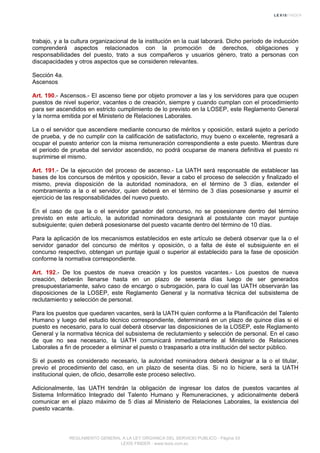 trabajo, y a la cultura organizacional de la institución en la cual laborará. Dicho período de inducción
comprenderá aspectos relacionados con la promoción de derechos, obligaciones y
responsabilidades del puesto, trato a sus compañeros y usuarios género, trato a personas con
discapacidades y otros aspectos que se consideren relevantes.
Sección 4a.
Ascensos
Art. 190.- Ascensos.- El ascenso tiene por objeto promover a las y los servidores para que ocupen
puestos de nivel superior, vacantes o de creación, siempre y cuando cumplan con el procedimiento
para ser ascendidos en estricto cumplimiento de lo previsto en la LOSEP, este Reglamento General
y la norma emitida por el Ministerio de Relaciones Laborales.
La o el servidor que ascendiere mediante concurso de méritos y oposición, estará sujeto a período
de prueba, y de no cumplir con la calificación de satisfactorio, muy bueno o excelente, regresará a
ocupar el puesto anterior con la misma remuneración correspondiente a este puesto. Mientras dure
el periodo de prueba del servidor ascendido, no podrá ocuparse de manera definitiva el puesto ni
suprimirse el mismo.
Art. 191.- De la ejecución del proceso de ascenso.- La UATH será responsable de establecer las
bases de los concursos de méritos y oposición, llevar a cabo el proceso de selección y finalizado el
mismo, previa disposición de la autoridad nominadora, en el término de 3 días, extender el
nombramiento a la o el servidor, quien deberá en el término de 3 días posesionarse y asumir el
ejercicio de las responsabilidades del nuevo puesto.
En el caso de que la o el servidor ganador del concurso, no se posesionare dentro del término
previsto en este artículo, la autoridad nominadora designará al postulante con mayor puntaje
subsiguiente; quien deberá posesionarse del puesto vacante dentro del término de 10 días.
Para la aplicación de los mecanismos establecidos en este artículo se deberá observar que la o el
servidor ganador del concurso de méritos y oposición, o a falta de éste el subsiguiente en el
concurso respectivo, obtengan un puntaje igual o superior al establecido para la fase de oposición
conforme la normativa correspondiente.
Art. 192.- De los puestos de nueva creación y los puestos vacantes.- Los puestos de nueva
creación, deberán llenarse hasta en un plazo de sesenta días luego de ser generados
presupuestariamente, salvo caso de encargo o subrogación, para lo cual las UATH observarán las
disposiciones de la LOSEP, este Reglamento General y la normativa técnica del subsistema de
reclutamiento y selección de personal.
Para los puestos que quedaren vacantes, será la UATH quien conforme a la Planificación del Talento
Humano y luego del estudio técnico correspondiente, determinará en un plazo de quince días si el
puesto es necesario, para lo cual deberá observar las disposiciones de la LOSEP, este Reglamento
General y la normativa técnica del subsistema de reclutamiento y selección de personal. En el caso
de que no sea necesario, la UATH comunicará inmediatamente al Ministerio de Relaciones
Laborales a fin de proceder a eliminar el puesto o traspasarlo a otra institución del sector público.
Si el puesto es considerado necesario, la autoridad nominadora deberá designar a la o el titular,
previo el procedimiento del caso, en un plazo de sesenta días. Si no lo hiciere, será la UATH
institucional quien, de oficio, desarrolle este proceso selectivo.
Adicionalmente, las UATH tendrán la obligación de ingresar los datos de puestos vacantes al
Sistema Informático Integrado del Talento Humano y Remuneraciones, y adicionalmente deberá
comunicar en el plazo máximo de 5 días al Ministerio de Relaciones Laborales, la existencia del
puesto vacante.
REGLAMENTO GENERAL A LA LEY ORGANICA DEL SERVICIO PUBLICO - Página 53
LEXIS FINDER - www.lexis.com.ec
 