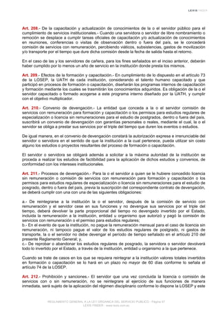 Art. 208.- De la capacitación y actualización de conocimientos de la o el servidor público para el
cumplimiento de servicios institucionales.- Cuando una servidora o servidor de libre nombramiento o
remoción se desplace a cumplir tareas oficiales de capacitación y/o actualización de conocimientos
en reuniones, conferencias o visitas de observación dentro o fuera del país, se le concederá
comisión de servicios con remuneración, percibiendo viáticos, subsistencias, gastos de movilización
y/o transporte por el tiempo que dure dicha comisión desde la fecha de salida hasta el retorno.
En el caso de las y los servidores de cañera, para los fines señalados en el inciso anterior, deberán
haber cumplido por lo menos un año de servicio en la institución donde presta los mismos.
Art. 209.- Efectos de la formación y capacitación.- En cumplimiento de lo dispuesto en el artículo 73
de la LOSEP, la UATH de cada institución, considerando el talento humano capacitado y que
participó en procesos de formación o capacitación, diseñarán los programas internos de capacitación
y formación mediante los cuales se trasmitirán los conocimientos adquiridos. Es obligación de la o el
servidor capacitado o formado acogerse a este programa interno diseñado por la UATH, y cumplir
con el objetivo multiplicador.
Art. 210.- Convenio de devengación.- La entidad que conceda a la o el servidor comisión de
servicios con remuneración para formación y capacitación o los permisos para estudios regulares de
especialización o licencia sin remuneraciones para el estudio de postgrados, dentro o fuera del país,
suscribirá un convenio de devengación con garantías personales o reales, mediante el cual, la o el
servidor se obliga a prestar sus servicios por el triple del tiempo que duren los eventos o estudios.
De igual manera, en el convenio de devengación constará la autorización expresa e irrenunciable del
servidor o servidora en el sentido de que la institución a la cual pertenece, pueda utilizar sin costo
alguno los estudios o proyectos resultantes del proceso de formación o capacitación.
El servidor o servidora se obligará además a solicitar a la máxima autoridad de la institución se
proceda a realizar los estudios de factibilidad para la aplicación de dichos estudios y convenios, de
conformidad con los intereses institucionales.
Art. 211.- Procesos de devengación.- Para la o el servidor a quien se le hubiere concedido licencia
sin remuneración o comisión de servicios con remuneración para formación y capacitación o los
permisos para estudios regulares de especialización o licencia sin remuneraciones para el estudio de
posgrado, dentro o fuera del país, previa la suscripción del correspondiente contrato de devengación,
se deberá cumplir con una con una de las siguientes obligaciones:
a.- De reintegrarse a la institución la o el servidor, después de la comisión de servicio con
remuneración y el servidor cese en sus funciones y no devengue sus servicios por el triple del
tiempo, deberá devolver la parte proporcional del tiempo no devengado invertido por el Estado,
incluida la remuneración a la institución, entidad u organismo que autorizó y pagó la comisión de
servicios con remuneración o el permiso para estudios regulares;
b.- En el evento de que la institución, no pague la remuneración mensual para el caso de licencia sin
remuneración, ni tampoco pague el valor de los estudios regulares de postgrado, ni gastos de
transporte, la o el servidor no debe devengar el período de tiempo señalado en el artículo 210 del
presente Reglamento General; y,
c.- De reprobar o abandonar los estudios regulares de posgrado, la servidora o servidor devolverá
todo lo invertido por el Estado, a través de la institución, entidad u organismo a la que pertenece.
Cuando se trate de casos en los que se requiera reintegrar a la institución valores totales invertidos
en formación o capacitación se lo hará en un plazo no mayor de 60 días conforme lo señala el
artículo 74 de la LOSEP.
Art. 212.- Prohibición y sanciones.- El servidor que una vez concluida la licencia o comisión de
servicios con o sin remuneración, no se reintegrare al ejercicio de sus funciones de manera
inmediata, será sujeto de la aplicación del régimen disciplinario conforme lo dispone la LOSEP y este
REGLAMENTO GENERAL A LA LEY ORGANICA DEL SERVICIO PUBLICO - Página 57
LEXIS FINDER - www.lexis.com.ec
 