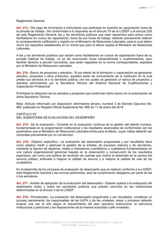 Reglamento General.
Art. 213.- Del pago de honorarios a instructores que participan en eventos de capacitación fuera de
la jornada de trabajo.- De conformidad a lo dispuesto en el artículo 75 de la LOSEP y el artículo 205
de este Reglamento General, las y los servidores públicos que sean requeridos para actuar como
facilitadores en cursos de capacitación, fuera de sus horas de trabajo, deberán previamente obtener
la correspondiente calificación y registro en el Ministerio de Relaciones Laborales, para lo cual deben
reunir los requisitos establecidos en la norma que para el efecto expida el Ministerio de Relaciones
Laborales.
A las y los servidores públicos que actúen como facilitadores en cursos de capacitación fuera de su
jornada habitual de trabajo, no se les reconocerá horas extraordinarias o suplementarias, pero
tendrán derecho a percibir honorarios, que serán regulados en la norma correspondiente, expedida
por el Ministerio de Relaciones Laborales.
Art. 214.- Banco de proyectos y estudios.- Si por efecto de la formación o capacitación se generaren
estudios, proyectos u otros productos, aquellos serán de conocimiento de la institución en la cual
presta sus servicios el o la servidora pública, con los cuales se generará un banco de proyectos y
estudios administrado por la Secretaría Técnica del Sistema Nacional de Cualificaciones y
Capacitación Profesional.
Prohíbese la utilización de los estudios y proyectos que conforman dicho banco sin la autorización de
dicha Secretaría Técnica.
Nota: Artículo reformado por disposición reformatoria tercera, numeral 3 de Decreto Ejecutivo No.
860, publicado en Registro Oficial Suplemento No. 666 de 11 de enero del 2016 .
CAPITULO VII
DEL SUBSISTEMA DE EVALUACION DEL DESEMPEÑO
Art. 215.- De la evaluación.- Consiste en la evaluación continua de la gestión del talento humano,
fundamentada en la programación institucional y los resultados alcanzados de conformidad con los
parámetros que el Ministerio de Relaciones Laborales emita para el efecto, cuyas metas deberán ser
conocidas previamente por la o el servidor.
Art. 216.- Objetivo específico.- La evaluación del desempeño programada y por resultados tiene
como objetivo medir y estimular la gestión de la entidad, de procesos internos y de servidores,
mediante la fijación de objetivos, metas e indicadores cuantitativos y cualitativos fundamentados en
una cultura organizacional gerencial basada en la observación y consecución de los resultados
esperados, así como una política de rendición de cuentas que motive al desarrollo en la carrera del
servicio público, enfocada a mejorar la calidad de servicio y a mejorar la calidad de vida de los
ciudadanos.
En el desarrollo de los procesos de evaluación de desempeño que se realicen conforme a la LOSEP,
este Reglamento General y las normas pertinentes, será de cumplimiento obligatorio por parte de las
o los servidores.
Art. 217.- Ambito de aplicación de la evaluación del desempeño.- Estarán sujetos a la evaluación del
desempeño todas y todos los servidores públicos que prestan servicios en las instituciones
determinadas en el artículo 3 de la LOSEP.
Art. 218.- Periodicidad.- La evaluación del desempeño programada y por resultados, constituye un
proceso permanente; los responsables de las UATH y de las unidades, áreas o procesos deberán
evaluar una vez al año según el requerimiento del plan operativo institucional, la estructura
institucional y posicional y las disposiciones de la máxima autoridad o jefe inmediato.
REGLAMENTO GENERAL A LA LEY ORGANICA DEL SERVICIO PUBLICO - Página 58
LEXIS FINDER - www.lexis.com.ec
 