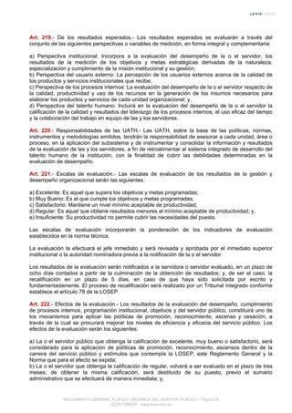 Art. 219.- De los resultados esperados.- Los resultados esperados se evaluarán a través del
conjunto de las siguientes perspectivas o variables de medición, en forma integral y complementaria:
a) Perspectiva institucional: Incorpora a la evaluación del desempeño de la o el servidor, los
resultados de la medición de los objetivos y metas estratégicas derivadas de la naturaleza,
especialización y cumplimiento de la misión institucional y su gestión;
b) Perspectiva del usuario externo: La percepción de los usuarios externos acerca de la calidad de
los productos y servicios institucionales que recibe;
c) Perspectiva de los procesos internos: La evaluación del desempeño de la o el servidor respecto de
la calidad, productividad y uso de los recursos en la generación de los insumos necesarios para
elaborar los productos y servicios de cada unidad organizacional; y,
d) Perspectiva del talento humano: Incluirá en la evaluación del desempeño de la o el servidor la
calificación de la calidad y resultados del liderazgo de los procesos internos, el uso eficaz del tiempo
y la colaboración del trabajo en equipo de las y los servidores.
Art. 220.- Responsabilidades de las UATH.- Las UATH, sobre la base de las políticas, normas,
instrumentos y metodologías emitidos, tendrán la responsabilidad de asesorar a cada unidad, área o
proceso, en la aplicación del subsistema y de instrumentar y consolidar la información y resultados
de la evaluación de las y los servidores, a fin de retroalimentar al sistema integrado de desarrollo del
talento humano de la institución, con la finalidad de cubrir las debilidades determinadas en la
evaluación de desempeño.
Art. 221.- Escalas de evaluación.- Las escalas de evaluación de los resultados de la gestión y
desempeño organizacional serán las siguientes:
a) Excelente: Es aquel que supera los objetivos y metas programadas;
b) Muy Bueno: Es el que cumple los objetivos y metas programadas;
c) Satisfactorio: Mantiene un nivel mínimo aceptable de productividad;
d) Regular: Es aquel que obtiene resultados menores al mínimo aceptable de productividad; y,
e) Insuficiente: Su productividad no permite cubrir las necesidades del puesto.
Las escalas de evaluación incorporarán la ponderación de los indicadores de evaluación
establecidos en la norma técnica.
La evaluación la efectuará el jefe inmediato y será revisada y aprobada por el inmediato superior
institucional o la autoridad nominadora previa a la notificación de la o el servidor.
Los resultados de la evaluación serán notificados a la servidora o servidor evaluado, en un plazo de
ocho días contados a partir de la culminación de la obtención de resultados; y, de ser el caso, la
recalificación en un plazo de 5 días, en caso de que haya sido solicitada por escrito y
fundamentadamente. El proceso de recalificación será realizado por un Tribunal integrado conforme
establece el artículo 78 de la LOSEP.
Art. 222.- Efectos de la evaluación.- Los resultados de la evaluación del desempeño, cumplimiento
de procesos internos, programación institucional, objetivos y del servidor público, constituirá uno de
los mecanismos para aplicar las políticas de promoción, reconocimiento, ascenso y cesación, a
través de la cual se procurará mejorar los niveles de eficiencia y eficacia del servicio público. Los
efectos de la evaluación serán los siguientes:
a) La o el servidor público que obtenga la calificación de excelente, muy bueno o satisfactorio, será
considerado para la aplicación de políticas de promoción, reconocimiento, ascensos dentro de la
carrera del servicio público y estímulos que contempla la LOSEP, este Reglamento General y la
Norma que para el efecto se expida;
b) La o el servidor que obtenga la calificación de regular, volverá a ser evaluado en el plazo de tres
meses; de obtener la misma calificación, será destituido de su puesto, previo el sumario
administrativo que se efectuará de manera inmediata; y,
REGLAMENTO GENERAL A LA LEY ORGANICA DEL SERVICIO PUBLICO - Página 59
LEXIS FINDER - www.lexis.com.ec
 