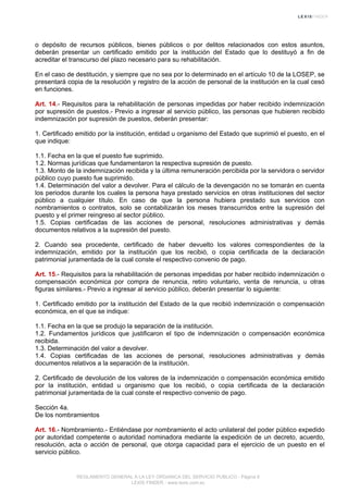o depósito de recursos públicos, bienes públicos o por delitos relacionados con estos asuntos,
deberán presentar un certificado emitido por la institución del Estado que lo destituyó a fin de
acreditar el transcurso del plazo necesario para su rehabilitación.
En el caso de destitución, y siempre que no sea por lo determinado en el artículo 10 de la LOSEP, se
presentará copia de la resolución y registro de la acción de personal de la institución en la cual cesó
en funciones.
Art. 14.- Requisitos para la rehabilitación de personas impedidas por haber recibido indemnización
por supresión de puestos.- Previo a ingresar al servicio público, las personas que hubieren recibido
indemnización por supresión de puestos, deberán presentar:
1. Certificado emitido por la institución, entidad u organismo del Estado que suprimió el puesto, en el
que indique:
1.1. Fecha en la que el puesto fue suprimido.
1.2. Normas jurídicas que fundamentaron la respectiva supresión de puesto.
1.3. Monto de la indemnización recibida y la última remuneración percibida por la servidora o servidor
público cuyo puesto fue suprimido.
1.4. Determinación del valor a devolver. Para el cálculo de la devengación no se tomarán en cuenta
los periodos durante los cuales la persona haya prestado servicios en otras instituciones del sector
público a cualquier título. En caso de que la persona hubiera prestado sus servicios con
nombramientos o contratos, solo se contabilizarán los meses transcurridos entre la supresión del
puesto y el primer reingreso al sector público.
1.5. Copias certificadas de las acciones de personal, resoluciones administrativas y demás
documentos relativos a la supresión del puesto.
2. Cuando sea procedente, certificado de haber devuelto los valores correspondientes de la
indemnización, emitido por la institución que los recibió, o copia certificada de la declaración
patrimonial juramentada de la cual conste el respectivo convenio de pago.
Art. 15.- Requisitos para la rehabilitación de personas impedidas por haber recibido indemnización o
compensación económica por compra de renuncia, retiro voluntario, venta de renuncia, u otras
figuras similares.- Previo a ingresar al servicio público, deberán presentar lo siguiente:
1. Certificado emitido por la institución del Estado de la que recibió indemnización o compensación
económica, en el que se indique:
1.1. Fecha en la que se produjo la separación de la institución.
1.2. Fundamentos jurídicos que justificaron el tipo de indemnización o compensación económica
recibida.
1.3. Determinación del valor a devolver.
1.4. Copias certificadas de las acciones de personal, resoluciones administrativas y demás
documentos relativos a la separación de la institución.
2. Certificado de devolución de los valores de la indemnización o compensación económica emitido
por la institución, entidad u organismo que los recibió, o copia certificada de la declaración
patrimonial juramentada de la cual conste el respectivo convenio de pago.
Sección 4a.
De los nombramientos
Art. 16.- Nombramiento.- Entiéndase por nombramiento el acto unilateral del poder público expedido
por autoridad competente o autoridad nominadora mediante la expedición de un decreto, acuerdo,
resolución, acta o acción de personal, que otorga capacidad para el ejercicio de un puesto en el
servicio público.
REGLAMENTO GENERAL A LA LEY ORGANICA DEL SERVICIO PUBLICO - Página 6
LEXIS FINDER - www.lexis.com.ec
 