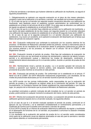 c) Para las servidoras o servidores que hubieren obtenido la calificación de insuficiente, se seguirá el
siguiente procedimiento:
1.- Obligatoriamente se realizará una segunda evaluación en el plazo de dos meses calendario,
contados a partir de la notificación a la servidora o servidor, del resultado de la primera evaluación;
2.- En el caso de que la o el servidor por segunda ocasión consecutiva obtuviere una calificación de
insuficiente, será destituido previo el respectivo sumario administrativo de conformidad con lo
establecido en el literal m) del artículo 48 de la LOSEP. Si en este caso se obtuviere una calificación
de regular se aplicará lo establecido en el artículo 80 de la LOSEP;
3.- En el caso de que la o el servidor haya obtenido por primera vez la calificación de insuficiente, y
que dentro del plazo establecido de los dos meses, por segunda ocasión la o el servidor obtuviere
una calificación de regular se estará a lo establecido en el artículo 80 segundo inciso de la LOSEP; y,
4.- En el caso de que en la segunda evaluación la o el servidor obtuviere una calificación de
satisfactorio, muy bueno y/o excelente, se le aplicará la evaluación del desempeño por el tiempo que
faltare del período de evaluación vigente.
Art. 223.- Evaluación institucional que contemple la evaluación por los usuarios externos de los
procesos.- El Ministerio de Relaciones Laborales emitirá las políticas, normas e instrumentos para el
aprovechamiento de los resultados de la evaluación desde la perspectiva institucional por parte de
sus usuarios externos y de los procesos, en relación con el artículo 130 de la LOSEP y este
Reglamento General.
Art. 224.- Evaluación durante el período de prueba.- Esta fase del subsistema de evaluación de
desempeño se inicia una vez terminado el proceso de reclutamiento y selección de talento humano,
permite a la administración evaluar y determinar los niveles de desempeño, rendimiento y
comportamiento laboral alcanzados por la o el servidor público, durante un período de prueba de tres
meses.
Art. 225.- Nombramiento inicial y período de prueba.- La o el servidor ganador del concurso de
méritos y oposición que ingresa al servicio público, será designado mediante nombramiento
provisional de prueba mientras se encuentre en este período.
Art. 226.- Evaluación del período de prueba.- De conformidad con lo establecido en el artículo 17
literal b.5) de la LOSEP, las UATH efectuarán evaluaciones programadas y por resultados, de los
niveles de productividad alcanzados por la o el servidor durante el período de prueba.
Las UATH acorde con las normas institucionales, serán responsables de que la evaluación del
período de prueba y su notificación se realicen antes de la culminación del período. En caso de
incumplimiento, la Contraloría General del Estado establecerá las responsabilidades a que hubiere
lugar, sin perjuicio de la información que le provea el Ministerio de Relaciones Laborales.
La autoridad nominadora a petición motivada del jefe inmediato de la o el servidor en período de
prueba, podrá solicitar en cualquier momento la evaluación del mismo, dentro de este período.
Art. 227.- Efectos de la evaluación del período de prueba.- La evaluación del periodo de prueba y su
calificación generará respecto de la o el servidor evaluado, los siguientes efectos:
a) En el caso de que la o el servidor evaluado aprobare el período de prueba, continuará en el
ejercicio de sus funciones y se le extenderá inmediatamente el nombramiento permanente y el
Certificado de Carrera que le acredita como servidora o servidor de carrera;
b) Si la UATH a través de un informe de evaluación determina la calificación de regular o insuficiente
en el desempeño de funciones de la o el servidor; se procederá a comunicar la cesación inmediata
de sus funciones;
c) Los resultados de la evaluación del período de prueba de la o el servidor serán considerados
como parte de la calificación anual de objetivos alcanzados en ese año para la servidora o servidor
que hubiere obtenido un nombramiento permanente;
REGLAMENTO GENERAL A LA LEY ORGANICA DEL SERVICIO PUBLICO - Página 60
LEXIS FINDER - www.lexis.com.ec
 