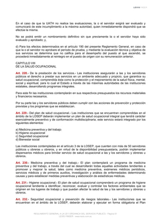 En el caso de que la UATH no realice las evaluaciones, la o el servidor exigirá ser evaluado y
comunicará de este incumplimiento a la máxima autoridad, quien inmediatamente dispondrá que se
efectúe la misma.
No se podrá emitir un nombramiento definitivo sin que previamente la o el servidor haya sido
evaluado y aprobado; y,
d) Para los efectos determinados en el artículo 190 del presente Reglamento General, en caso de
que la o el servidor no aprobare el período de prueba, y mediante la evaluación técnica y objetiva de
sus servicios se determina que no califica para el desempeño del puesto al que ascendió, se
procederá inmediatamente al reintegro en el puesto de origen con su remuneración anterior.
CAPITULO VIII
DE LA SALUD OCUPACIONAL
Art. 228.- De la prestación de los servicios.- Las instituciones asegurarán a las y los servidores
públicos el derecho a prestar sus servicios en un ambiente adecuado y propicio, que garantice su
salud ocupacional, comprendida ésta como la protección y el mejoramiento de la salud física, mental,
social y espiritual, para lo cual el Estado a través de las máximas autoridades de las instituciones
estatales, desarrollando programas integrales.
Para este fin las instituciones contemplarán en sus respectivos presupuestos los recursos materiales
y financieros necesarios.
Por su parte las y los servidores públicos deben cumplir con las acciones de prevención y protección
previstas y los programas que se establezcan.
Art. 229.- Del plan de salud ocupacional.- Las instituciones que se encuentran comprendidas en el
ámbito de la LOSEP deberán implementar un plan de salud ocupacional integral que tendrá carácter
esencialmente preventivo y de conformación multidisciplinaria; este servicio estará integrado por los
siguientes elementos:
a) Medicina preventiva y del trabajo
b) Higiene ocupacional
c) Seguridad ocupacional
d) Bienestar social
Las instituciones contempladas en el artículo 3 de la LOSEP, que cuenten con más de 50 servidores
públicos u obreras u obreros, y en virtud de la disponibilidad presupuestaria, podrán implementar
dispensarios médicos para brindar servicio de salud ocupacional a las y los servidores y obreras u
obreros.
Art. 230.- Medicina preventiva y del trabajo.- El plan contemplará un programa de medicina
preventiva y del trabajo, a través del cual se desarrollarán todas aquellas actividades tendientes a
promover y mejorar la salud, tales como medicina preventiva, exámenes médicos periódicos,
servicios médicos y de primeros auxilios, investigación y análisis de enfermedades determinando
causas y para establecer medidas preventivas y elaboración de estadísticas médicas.
Art. 231.- Higiene ocupacional.- El plan de salud ocupacional comprenderá un programa de higiene
ocupacional tendiente a identificar, reconocer, evaluar y controlar los factores ambientales que se
originen en los lugares de trabajo y que puedan afectar la salud de las y los servidores y obreras u
obreros.
Art. 232.- Seguridad ocupacional y prevención de riesgos laborales.- Las instituciones que se
encuentran en el ámbito de la LOSEP, deberán elaborar y ejecutar en forma obligatoria el Plan
REGLAMENTO GENERAL A LA LEY ORGANICA DEL SERVICIO PUBLICO - Página 61
LEXIS FINDER - www.lexis.com.ec
 