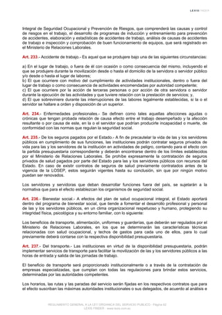 Integral de Seguridad Ocupacional y Prevención de Riesgos, que comprenderá las causas y control
de riesgos en el trabajo, el desarrollo de programas de inducción y entrenamiento para prevención
de accidentes, elaboración y estadísticas de accidentes de trabajo, análisis de causas de accidentes
de trabajo e inspección y comprobación de buen funcionamiento de equipos, que será registrado en
el Ministerio de Relaciones Laborales.
Art. 233.- Accidente de trabajo.- Es aquel que se produjere bajo una de las siguientes circunstancias:
a) En el lugar de trabajo, o fuera de él con ocasión o como consecuencia del mismo, incluyendo el
que se produjere durante la movilización desde o hasta el domicilio de la servidora o servidor público
y/o desde o hasta el lugar de labores;
b) El que ocurriere con motivo del cumplimiento de actividades institucionales, dentro o fuera del
lugar de trabajo o como consecuencia de actividades encomendadas por autoridad competente;
c) El que ocurriere por la acción de terceras personas o por acción de otra servidora o servidor
durante la ejecución de las actividades y que tuviere relación con la prestación de servicios; y,
d) El que sobreviniere durante las interrupciones de las labores legalmente establecidas, si la o el
servidor se hallare a orden y disposición de un superior.
Art. 234.- Enfermedades profesionales.- Se definen como tales aquellas afecciones agudas o
crónicas que tengan probada relación de causa efecto entre el trabajo desempeñado y la afección
resultante o por causa de este, en la o el servidor que podrían producirle incapacidad o muerte, de
conformidad con las normas que regulan la seguridad social.
Art. 235.- De los seguros pagados por el Estado.- A fin de precautelar la vida de las y los servidores
públicos en cumplimiento de sus funciones, las instituciones podrán contratar seguros privados de
vida para las y los servidores de la institución en actividades de peligro, contando para el efecto con
la partida presupuestaria correspondiente y deberán encontrarse dentro de los límites establecidos
por el Ministerio de Relaciones Laborales. Se prohíbe expresamente la contratación de seguros
privados de salud pagados por parte del Estado para las y los servidores públicos con recursos del
Estado. En caso de existir contratos de seguros de salud previamente contratados antes de la
vigencia de la LOSEP, estos seguirán vigentes hasta su conclusión, sin que por ningún motivo
puedan ser renovados.
Los servidores y servidoras que deban desarrollar funciones fuera del país, se sujetarán a la
normativa que para el efecto establezcan los organismos de seguridad social.
Art. 236.- Bienestar social.- A efectos del plan de salud ocupacional integral, el Estado aportará
dentro del programa de bienestar social, que tiende a fomentar el desarrollo profesional y personal
de las y los servidores públicos, en un clima organizacional respetuoso y humano, protegiendo su
integridad física, psicológica y su entorno familiar, con lo siguiente:
Los beneficios de transporte, alimentación, uniformes y guarderías, que deberán ser regulados por el
Ministerio de Relaciones Laborales, en los que se determinarán las características técnicas
relacionadas con salud ocupacional, y techos de gastos para cada uno de ellos, para lo cual
previamente deberá contarse con la respectiva disponibilidad presupuestaria.
Art. 237.- Del transporte.- Las instituciones en virtud de la disponibilidad presupuestaria, podrán
implementar servicios de transporte para facilitar la movilización de las y los servidores públicos a las
horas de entrada y salida de las jornadas de trabajo.
El beneficio de transporte será proporcionado institucionalmente o a través de la contratación de
empresas especializadas, que cumplan con todas las regulaciones para brindar estos servicios,
determinadas por las autoridades competentes.
Los horarios, las rutas y las paradas del servicio serán fijadas en los respectivos contratos que para
el efecto suscriban las máximas autoridades institucionales o sus delegados, de acuerdo al análisis e
REGLAMENTO GENERAL A LA LEY ORGANICA DEL SERVICIO PUBLICO - Página 62
LEXIS FINDER - www.lexis.com.ec
 