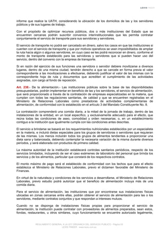 informe que realice la UATH, considerando la ubicación de los domicilios de las y los servidores
públicos y de sus lugares de trabajo.
Con el propósito de optimizar recursos públicos, dos o más instituciones del Estado que se
encuentren cercanas podrán suscribir convenios interinstitucionales que les permita contratar
conjuntamente el servicio de transporte para sus servidoras y servidores.
El servicio de transporte no podrá ser cancelado en dinero, salvo los casos en que las instituciones si
cuenten con el servicio de transporte y que por motivos operativos se vean imposibilitados de ampliar
la ruta hacia algún o algunos servidores, en cuyo caso se les podrá reconocer en dinero, conforme el
monto de transporte establecido para las servidoras y servidores que si pueden hacer uso del
servicio, dentro del convenio con la empresa de transporte.
Si en razón del ejercicio de sus funciones una servidora o servidor debiere movilizarse a diversos
lugares, dentro de una misma ciudad, tendrán derecho a que se cancele en forma previa el valor
correspondiente a las movilizaciones a efectuarse, debiendo justificar el valor de las mismas con la
correspondiente hoja de ruta y documentos que acrediten el cumplimiento de las actividades
asignadas, con cargo al fondo de reposición.
Art. 238.- De la alimentación.- Las instituciones públicas sobre la base de las disponibilidades
presupuestarias, podrán implementar en beneficio de las y los servidores, el servicio de alimentación,
que será proporcionado a través de la contratación de empresas especializadas en la materia, que
cumplan con todas las regulaciones sanitarias, de calidad y que se encuentren registradas en el
Ministerio de Relaciones Laborales como prestadoras de actividades complementarias de
alimentación, de conformidad con lo establecido en el artículo 3 del Mandato Constituyente No. 8.
La contratación comprenderá una comida diaria, a la mitad de la jornada de trabajo, dentro de las
instalaciones de la entidad, en un local específico, y exclusivamente adecuado para el efecto, que
reúna todas las condiciones de aseo, comodidad y orden necesarias; o, en un establecimiento
contiguo a la institución que igualmente cumpla con las condiciones antes descritas.
El servicio a brindarse se basará en los requerimientos nutricionales establecidos por un especialista
en la materia, e incluirá dietas especiales para los grupos de servidoras o servidores que requieran
de las mismas. Los menús incluirán todos los grupos de alimentos tendientes a proporcionar una
dieta sana y balanceada, debiendo contemplar la necesaria variación de la misma durante diversos
períodos, y será elaborada con productos de primera calidad.
La máxima autoridad de la institución establecerá controles sanitarios periódicos, respecto de los
servicios brindados, incluyendo de ser el caso exámenes de laboratorio del personal que brinda los
servicios y de los alimentos, particular que constará de los respectivos contratos.
El monto máximo de pago será el establecido de conformidad con los techos que para el efecto
establezca el Ministerio de Relaciones Laborales, previo el dictamen favorable del Ministerio de
Finanzas.
En virtud de la naturaleza y condiciones de los servicios a desarrollarse, el Ministerio de Relaciones
Laborales, previo estudio podrá autorizar que el beneficio de alimentación incluya más de una
comida diaria.
Para el servicio de alimentación, las instituciones que por encontrarse sus instalaciones físicas
ubicadas en zonas cercanas entre ellas, podrán obtener el servicio de alimentación para las o los
servidores, mediante contratos conjuntos y que respondan a intereses mutuos.
Cuando no se disponga de instalaciones físicas propias para proporcionar el servicio de
alimentación, la institución puede contratar con proveedores de alimentos preparados, sean estos,
fondas, restaurantes, u otros similares, cuyo funcionamiento se encuentre autorizado legalmente,
REGLAMENTO GENERAL A LA LEY ORGANICA DEL SERVICIO PUBLICO - Página 63
LEXIS FINDER - www.lexis.com.ec
 
