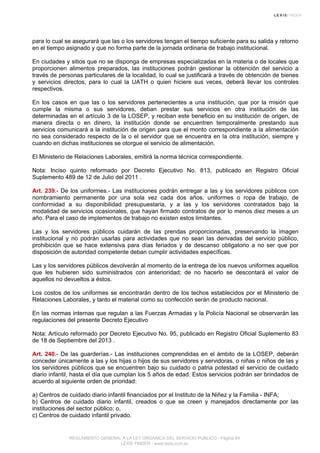 para lo cual se asegurará que las o los servidores tengan el tiempo suficiente para su salida y retorno
en el tiempo asignado y que no forma parte de la jornada ordinaria de trabajo institucional.
En ciudades y sitios que no se disponga de empresas especializadas en la materia o de locales que
proporcionen alimentos preparados, las instituciones podrán gestionar la obtención del servicio a
través de personas particulares de la localidad, lo cual se justificará a través de obtención de bienes
y servicios directos, para lo cual la UATH o quien hiciere sus veces, deberá llevar los controles
respectivos.
En los casos en que las o los servidores pertenecientes a una institución, que por la misión que
cumple la misma o sus servidores, deban prestar sus servicios en otra institución de las
determinadas en el artículo 3 de la LOSEP, y reciban este beneficio en su institución de origen, de
manera directa o en dinero, la institución donde se encuentren temporalmente prestando sus
servicios comunicará a la institución de origen para que el monto correspondiente a la alimentación
no sea considerado respecto de la o el servidor que se encuentra en la otra institución, siempre y
cuando en dichas instituciones se otorgue el servicio de alimentación.
El Ministerio de Relaciones Laborales, emitirá la norma técnica correspondiente.
Nota: Inciso quinto reformado por Decreto Ejecutivo No. 813, publicado en Registro Oficial
Suplemento 489 de 12 de Julio del 2011 .
Art. 239.- De los uniformes.- Las instituciones podrán entregar a las y los servidores públicos con
nombramiento permanente por una sola vez cada dos años, uniformes o ropa de trabajo, de
conformidad a su disponibilidad presupuestaria, y a las y los servidores contratados bajo la
modalidad de servicios ocasionales, que hayan firmado contratos de por lo menos diez meses a un
año. Para el caso de implementos de trabajo no existen estos limitantes.
Las y los servidores públicos cuidarán de las prendas proporcionadas, preservando la imagen
institucional y no podrán usarlas para actividades que no sean las derivadas del servicio público,
prohibición que se hace extensiva para días feriados y de descanso obligatorio a no ser que por
disposición de autoridad competente deban cumplir actividades específicas.
Las y los servidores públicos devolverán al momento de la entrega de los nuevos uniformes aquellos
que les hubieren sido suministrados con anterioridad; de no hacerlo se descontará el valor de
aquellos no devueltos a éstos.
Los costos de los uniformes se encontrarán dentro de los techos establecidos por el Ministerio de
Relaciones Laborales, y tanto el material como su confección serán de producto nacional.
En las normas internas que regulan a las Fuerzas Armadas y la Policía Nacional se observarán las
regulaciones del presente Decreto Ejecutivo
Nota: Artículo reformado por Decreto Ejecutivo No. 95, publicado en Registro Oficial Suplemento 83
de 18 de Septiembre del 2013 .
Art. 240.- De las guarderías.- Las instituciones comprendidas en el ámbito de la LOSEP, deberán
conceder únicamente a las y los hijas o hijos de sus servidores y servidoras, o niñas o niños de las y
los servidores públicos que se encuentren bajo su cuidado o patria potestad el servicio de cuidado
diario infantil, hasta el día que cumplan los 5 años de edad. Estos servicios podrán ser brindados de
acuerdo al siguiente orden de prioridad:
a) Centros de cuidado diario infantil financiados por el Instituto de la Niñez y la Familia - INFA;
b) Centros de cuidado diario infantil, creados o que se creen y manejados directamente por las
instituciones del sector público; o,
c) Centros de cuidado infantil privado.
REGLAMENTO GENERAL A LA LEY ORGANICA DEL SERVICIO PUBLICO - Página 64
LEXIS FINDER - www.lexis.com.ec
 